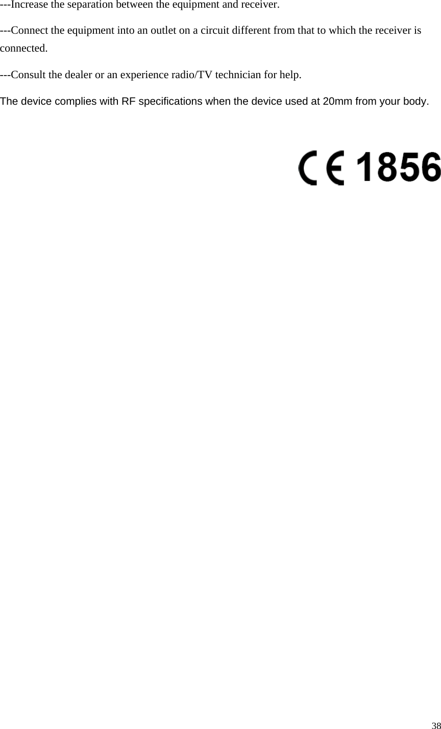 38  ---Increase the separation between the equipment and receiver. ---Connect the equipment into an outlet on a circuit different from that to which the receiver is connected. ---Consult the dealer or an experience radio/TV technician for help. The device complies with RF specifications when the device used at 20mm from your body.   