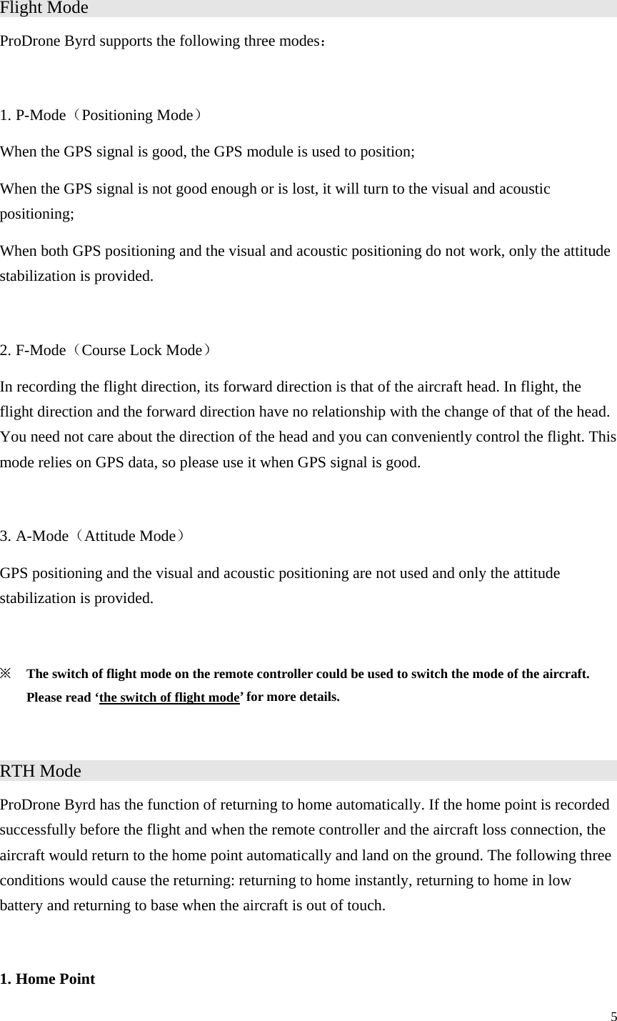 5  Flight Mode                     ProDrone Byrd supports the following three modes：  1. P-Mode（Positioning Mode） When the GPS signal is good, the GPS module is used to position; When the GPS signal is not good enough or is lost, it will turn to the visual and acoustic positioning; When both GPS positioning and the visual and acoustic positioning do not work, only the attitude stabilization is provided.  2. F-Mode（Course Lock Mode） In recording the flight direction, its forward direction is that of the aircraft head. In flight, the flight direction and the forward direction have no relationship with the change of that of the head. You need not care about the direction of the head and you can conveniently control the flight. This mode relies on GPS data, so please use it when GPS signal is good.  3. A-Mode（Attitude Mode） GPS positioning and the visual and acoustic positioning are not used and only the attitude stabilization is provided.  ※ The switch of flight mode on the remote controller could be used to switch the mode of the aircraft. Please read ‘the switch of flight mode’ for more details.  RTH Mode                     ProDrone Byrd has the function of returning to home automatically. If the home point is recorded successfully before the flight and when the remote controller and the aircraft loss connection, the aircraft would return to the home point automatically and land on the ground. The following three conditions would cause the returning: returning to home instantly, returning to home in low battery and returning to base when the aircraft is out of touch.  1. Home Point 