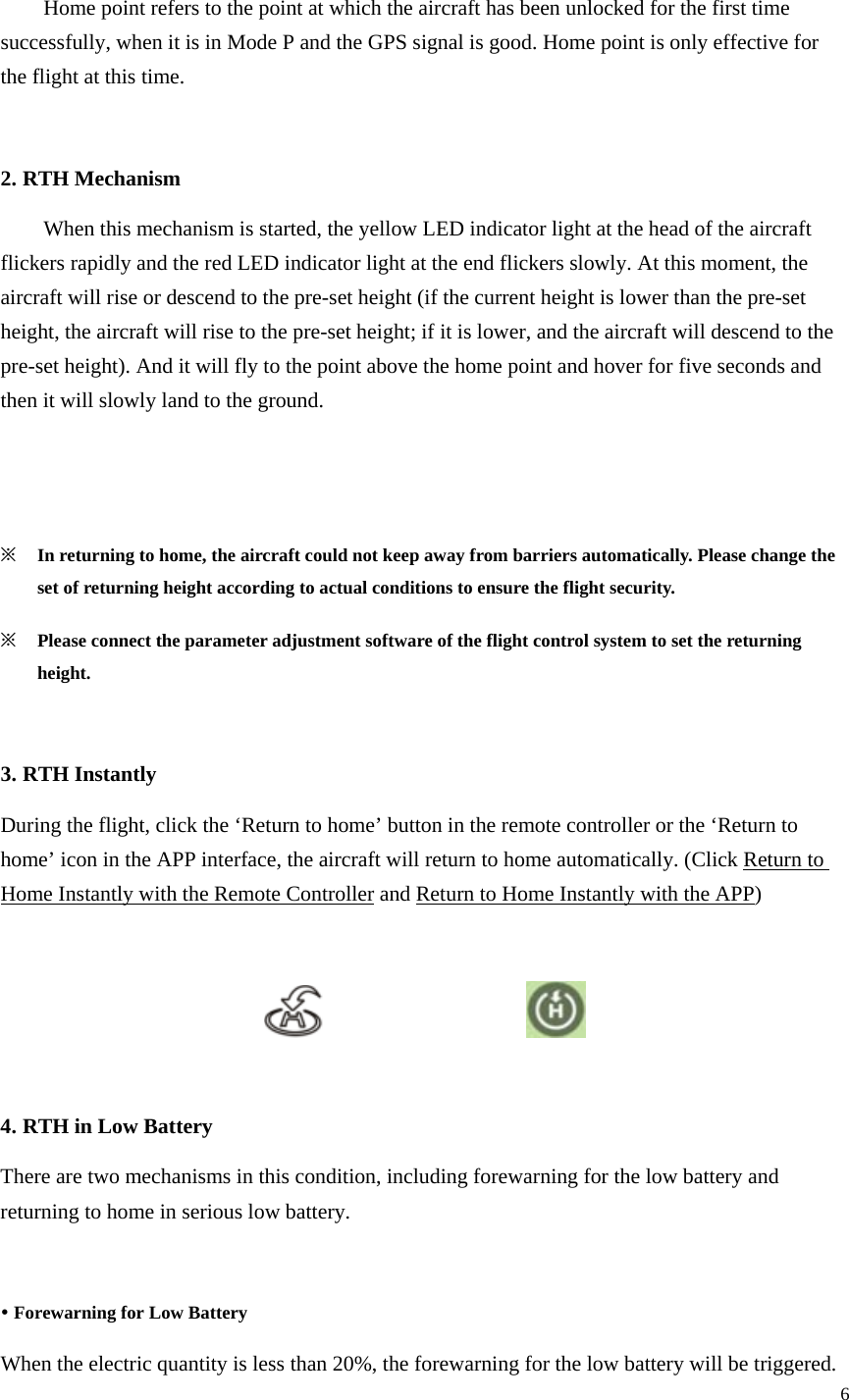 6    Home point refers to the point at which the aircraft has been unlocked for the first time successfully, when it is in Mode P and the GPS signal is good. Home point is only effective for the flight at this time.  2. RTH Mechanism   When this mechanism is started, the yellow LED indicator light at the head of the aircraft flickers rapidly and the red LED indicator light at the end flickers slowly. At this moment, the aircraft will rise or descend to the pre-set height (if the current height is lower than the pre-set height, the aircraft will rise to the pre-set height; if it is lower, and the aircraft will descend to the pre-set height). And it will fly to the point above the home point and hover for five seconds and then it will slowly land to the ground.    ※ In returning to home, the aircraft could not keep away from barriers automatically. Please change the set of returning height according to actual conditions to ensure the flight security. ※ Please connect the parameter adjustment software of the flight control system to set the returning height.  3. RTH Instantly During the flight, click the ‘Return to home’ button in the remote controller or the ‘Return to home’ icon in the APP interface, the aircraft will return to home automatically. (Click Return to Home Instantly with the Remote Controller and Return to Home Instantly with the APP)                        4. RTH in Low Battery There are two mechanisms in this condition, including forewarning for the low battery and returning to home in serious low battery.  y Forewarning for Low Battery When the electric quantity is less than 20%, the forewarning for the low battery will be triggered. 