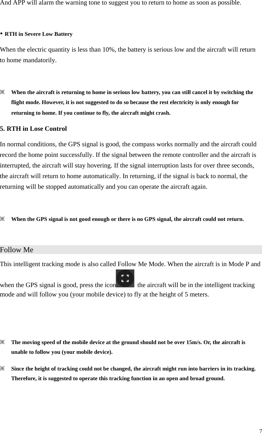 7  And APP will alarm the warning tone to suggest you to return to home as soon as possible.  y RTH in Severe Low Battery When the electric quantity is less than 10%, the battery is serious low and the aircraft will return to home mandatorily.  ※ When the aircraft is returning to home in serious low battery, you can still cancel it by switching the flight mode. However, it is not suggested to do so because the rest electricity is only enough for returning to home. If you continue to fly, the aircraft might crash. 5. RTH in Lose Control In normal conditions, the GPS signal is good, the compass works normally and the aircraft could record the home point successfully. If the signal between the remote controller and the aircraft is interrupted, the aircraft will stay hovering. If the signal interruption lasts for over three seconds, the aircraft will return to home automatically. In returning, if the signal is back to normal, the returning will be stopped automatically and you can operate the aircraft again.  ※ When the GPS signal is not good enough or there is no GPS signal, the aircraft could not return.  Follow Me                     This intelligent tracking mode is also called Follow Me Mode. When the aircraft is in Mode P and when the GPS signal is good, press the icon   the aircraft will be in the intelligent tracking mode and will follow you (your mobile device) to fly at the height of 5 meters.   ※ The moving speed of the mobile device at the ground should not be over 15m/s. Or, the aircraft is unable to follow you (your mobile device). ※ Since the height of tracking could not be changed, the aircraft might run into barriers in its tracking. Therefore, it is suggested to operate this tracking function in an open and broad ground. 