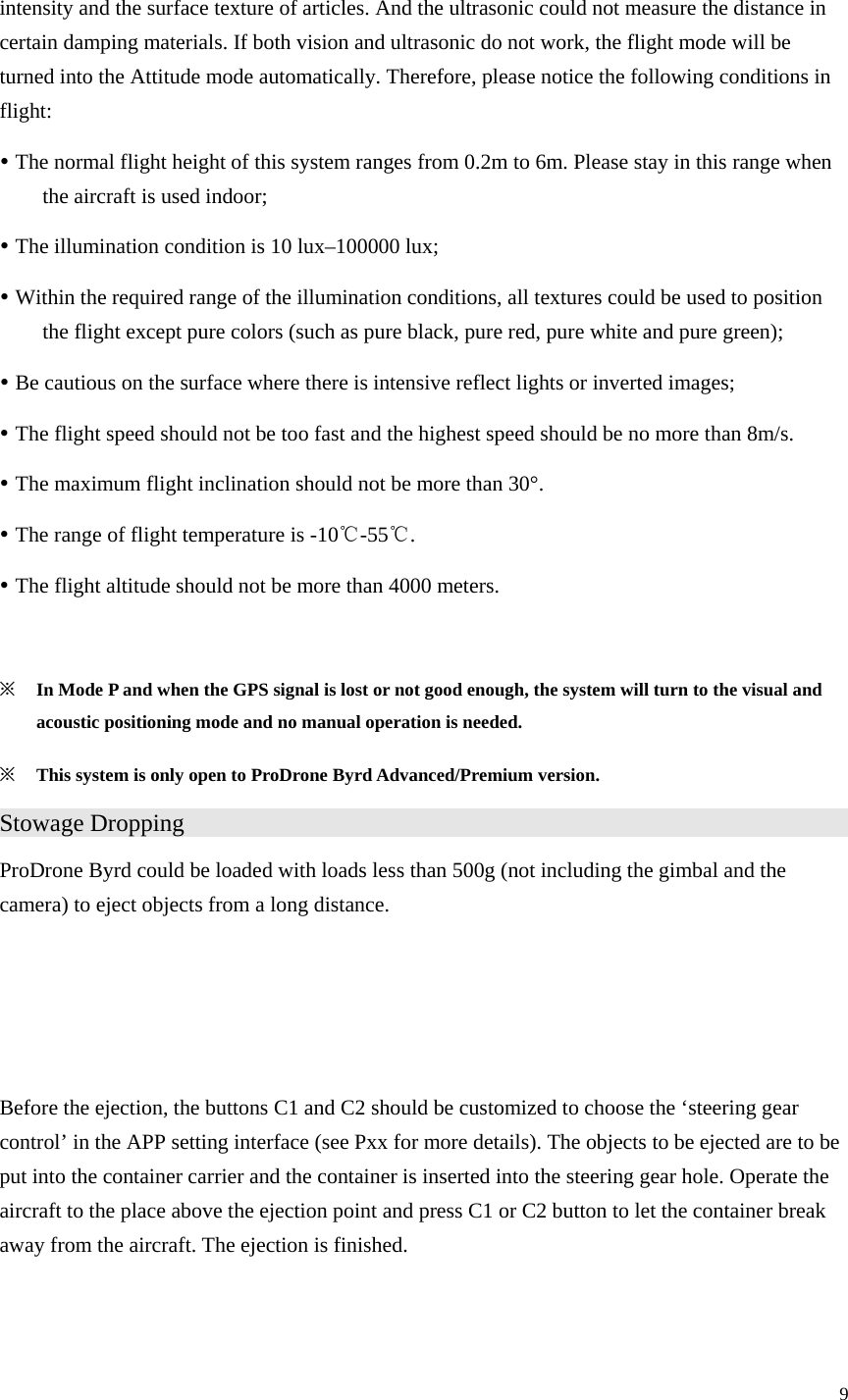 9  intensity and the surface texture of articles. And the ultrasonic could not measure the distance in certain damping materials. If both vision and ultrasonic do not work, the flight mode will be turned into the Attitude mode automatically. Therefore, please notice the following conditions in flight: y The normal flight height of this system ranges from 0.2m to 6m. Please stay in this range when the aircraft is used indoor; y The illumination condition is 10 lux–100000 lux; y Within the required range of the illumination conditions, all textures could be used to position the flight except pure colors (such as pure black, pure red, pure white and pure green); y Be cautious on the surface where there is intensive reflect lights or inverted images; y The flight speed should not be too fast and the highest speed should be no more than 8m/s. y The maximum flight inclination should not be more than 30°. y The range of flight temperature is -10℃-55℃. y The flight altitude should not be more than 4000 meters.  ※ In Mode P and when the GPS signal is lost or not good enough, the system will turn to the visual and acoustic positioning mode and no manual operation is needed. ※ This system is only open to ProDrone Byrd Advanced/Premium version. Stowage Dropping                   ProDrone Byrd could be loaded with loads less than 500g (not including the gimbal and the camera) to eject objects from a long distance.    Before the ejection, the buttons C1 and C2 should be customized to choose the ‘steering gear control’ in the APP setting interface (see Pxx for more details). The objects to be ejected are to be put into the container carrier and the container is inserted into the steering gear hole. Operate the aircraft to the place above the ejection point and press C1 or C2 button to let the container break away from the aircraft. The ejection is finished.   