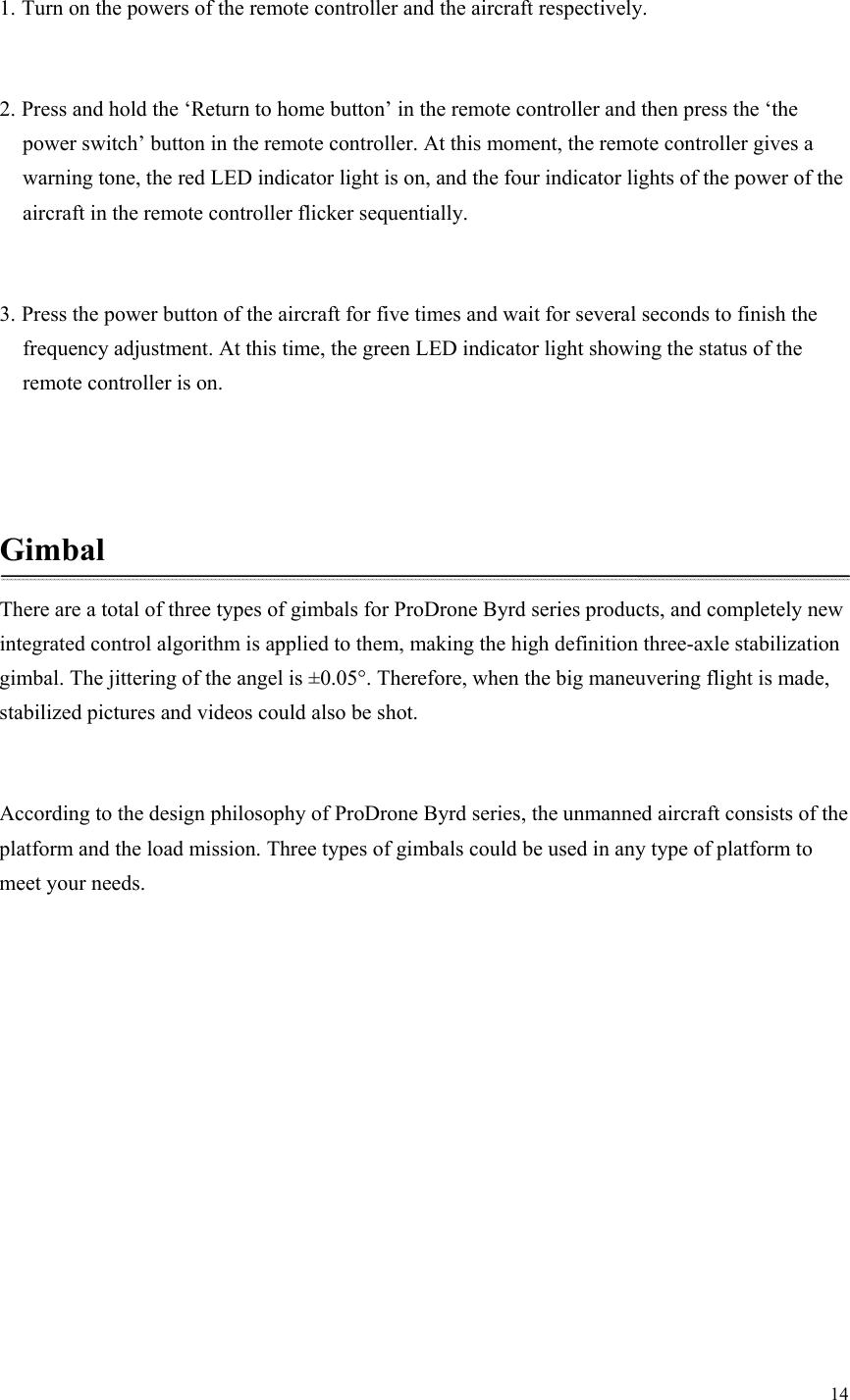 14  1. Turn on the powers of the remote controller and the aircraft respectively.  2. Press and hold the ‘Return to home button’ in the remote controller and then press the ‘the power switch’ button in the remote controller. At this moment, the remote controller gives a warning tone, the red LED indicator light is on, and the four indicator lights of the power of the aircraft in the remote controller flicker sequentially.  3. Press the power button of the aircraft for five times and wait for several seconds to finish the frequency adjustment. At this time, the green LED indicator light showing the status of the remote controller is on.   Gimbal There are a total of three types of gimbals for ProDrone Byrd series products, and completely new integrated control algorithm is applied to them, making the high definition three-axle stabilization gimbal. The jittering of the angel is ±0.05°. Therefore, when the big maneuvering flight is made, stabilized pictures and videos could also be shot.  According to the design philosophy of ProDrone Byrd series, the unmanned aircraft consists of the platform and the load mission. Three types of gimbals could be used in any type of platform to meet your needs. 