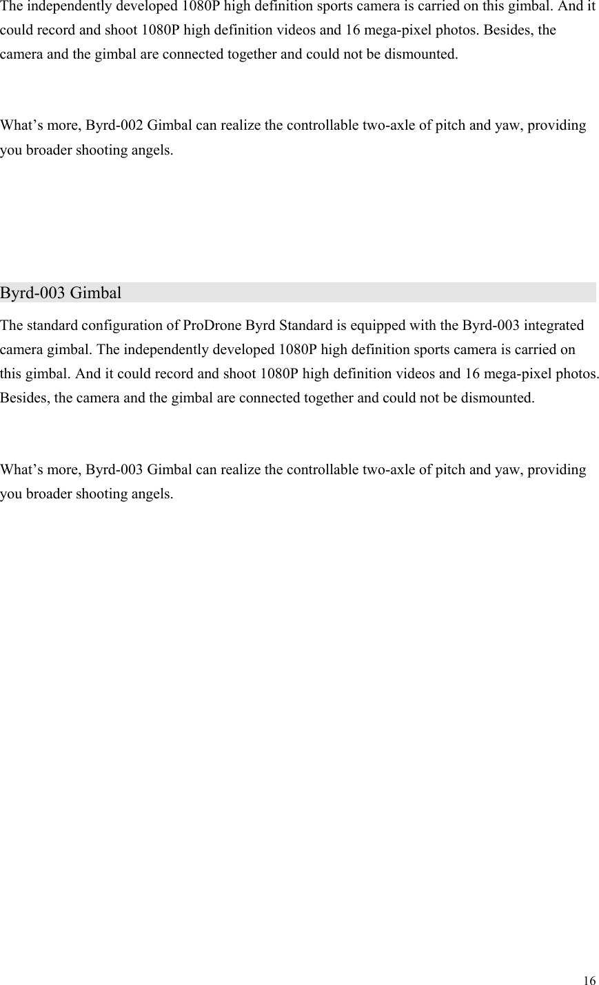 16  The independently developed 1080P high definition sports camera is carried on this gimbal. And it could record and shoot 1080P high definition videos and 16 mega-pixel photos. Besides, the camera and the gimbal are connected together and could not be dismounted.  What’s more, Byrd-002 Gimbal can realize the controllable two-axle of pitch and yaw, providing you broader shooting angels.    Byrd-003 Gimbal                    The standard configuration of ProDrone Byrd Standard is equipped with the Byrd-003 integrated camera gimbal. The independently developed 1080P high definition sports camera is carried on this gimbal. And it could record and shoot 1080P high definition videos and 16 mega-pixel photos. Besides, the camera and the gimbal are connected together and could not be dismounted.  What’s more, Byrd-003 Gimbal can realize the controllable two-axle of pitch and yaw, providing you broader shooting angels. 
