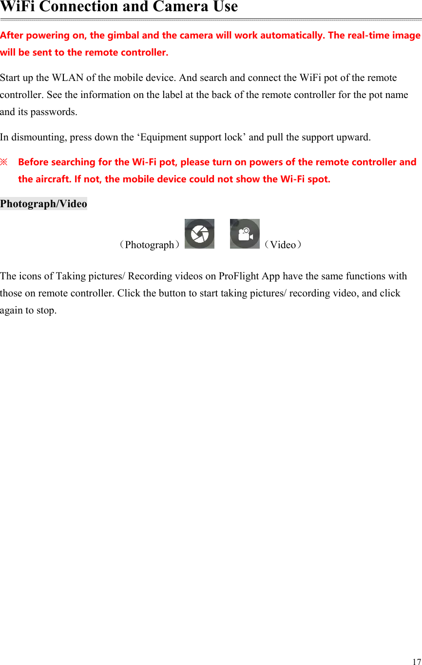 17   WiFi Connection and Camera Use Afterpoweringon,thegimbalandthecamerawillworkautomatically.Thereal-timeimagewillbesenttotheremotecontroller. Start up the WLAN of the mobile device. And search and connect the WiFi pot of the remote controller. See the information on the label at the back of the remote controller for the pot name and its passwords. In dismounting, press down the ‘Equipment support lock’ and pull the support upward. ※ BeforesearchingfortheWi-Fipot,pleaseturnonpowersoftheremotecontrollerandtheaircraft.Ifnot,themobiledevicecouldnotshowtheWi-Fispot.Photograph/Video （Photograph）    （Video） The icons of Taking pictures/ Recording videos on ProFlight App have the same functions with those on remote controller. Click the button to start taking pictures/ recording video, and click again to stop. 
