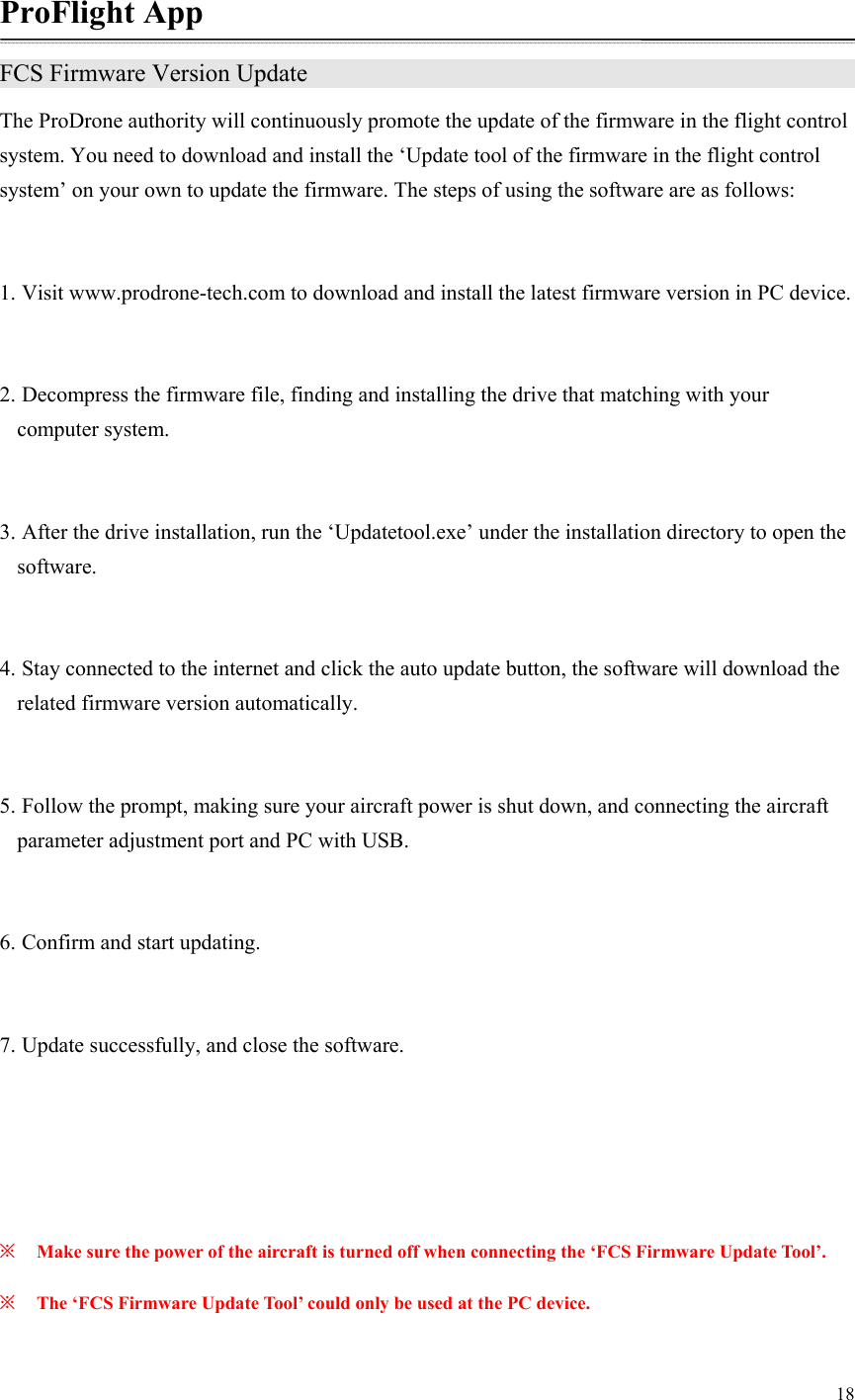 18  ProFlight App FCS Firmware Version Update                The ProDrone authority will continuously promote the update of the firmware in the flight control system. You need to download and install the ‘Update tool of the firmware in the flight control system’ on your own to update the firmware. The steps of using the software are as follows:  1. Visit www.prodrone-tech.com to download and install the latest firmware version in PC device.  2. Decompress the firmware file, finding and installing the drive that matching with your computer system.  3. After the drive installation, run the ‘Updatetool.exe’ under the installation directory to open the software.  4. Stay connected to the internet and click the auto update button, the software will download the related firmware version automatically.  5. Follow the prompt, making sure your aircraft power is shut down, and connecting the aircraft parameter adjustment port and PC with USB.  6. Confirm and start updating.  7. Update successfully, and close the software.    ※ Make sure the power of the aircraft is turned off when connecting the ‘FCS Firmware Update Tool’. ※ The ‘FCS Firmware Update Tool’ could only be used at the PC device.  