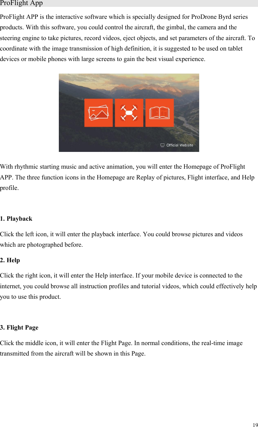 19  ProFlight App                    ProFlight APP is the interactive software which is specially designed for ProDrone Byrd series products. With this software, you could control the aircraft, the gimbal, the camera and the steering engine to take pictures, record videos, eject objects, and set parameters of the aircraft. To coordinate with the image transmission of high definition, it is suggested to be used on tablet devices or mobile phones with large screens to gain the best visual experience.  With rhythmic starting music and active animation, you will enter the Homepage of ProFlight APP. The three function icons in the Homepage are Replay of pictures, Flight interface, and Help profile.  1. Playback Click the left icon, it will enter the playback interface. You could browse pictures and videos which are photographed before. 2. Help Click the right icon, it will enter the Help interface. If your mobile device is connected to the internet, you could browse all instruction profiles and tutorial videos, which could effectively help you to use this product.  3. Flight Page Click the middle icon, it will enter the Flight Page. In normal conditions, the real-time image transmitted from the aircraft will be shown in this Page. 