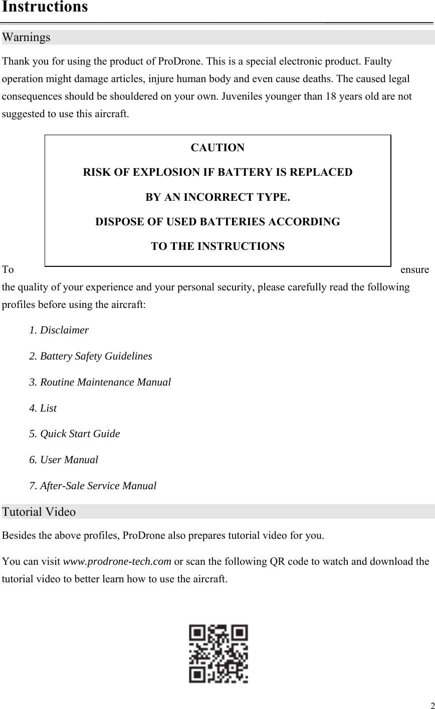 2  Instructions Warnings                     Thank you for using the product of ProDrone. This is a special electronic product. Faulty operation might damage articles, injure human body and even cause deaths. The caused legal consequences should be shouldered on your own. Juveniles younger than 18 years old are not suggested to use this aircraft.      To  ensure the quality of your experience and your personal security, please carefully read the following profiles before using the aircraft: 1. Disclaimer 2. Battery Safety Guidelines 3. Routine Maintenance Manual 4. List 5. Quick Start Guide 6. User Manual 7. After-Sale Service Manual Tutorial Video                    Besides the above profiles, ProDrone also prepares tutorial video for you.   You can visit www.prodrone-tech.com or scan the following QR code to watch and download the tutorial video to better learn how to use the aircraft.   CAUTION RISK OF EXPLOSION IF BATTERY IS REPLACED   BY AN INCORRECT TYPE. DISPOSE OF USED BATTERIES ACCORDING   TO THE INSTRUCTIONS 