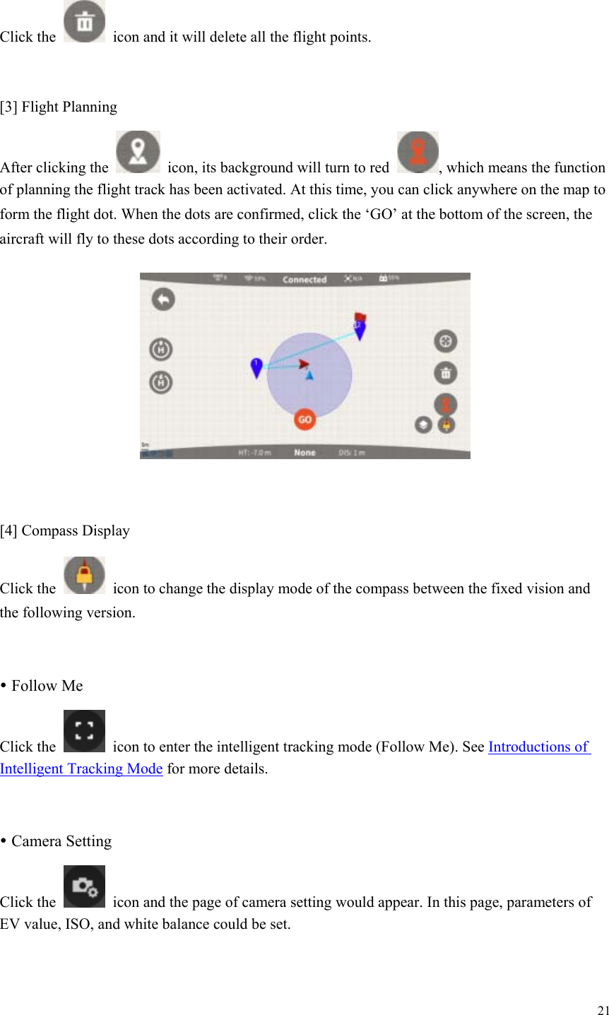 21  Click the    icon and it will delete all the flight points.  [3] Flight Planning After clicking the    icon, its background will turn to red  , which means the function of planning the flight track has been activated. At this time, you can click anywhere on the map to form the flight dot. When the dots are confirmed, click the ‘GO’ at the bottom of the screen, the aircraft will fly to these dots according to their order.   [4] Compass Display Click the    icon to change the display mode of the compass between the fixed vision and the following version.   Follow Me Click the    icon to enter the intelligent tracking mode (Follow Me). See Introductions of Intelligent Tracking Mode for more details.   Camera Setting Click the    icon and the page of camera setting would appear. In this page, parameters of EV value, ISO, and white balance could be set.  