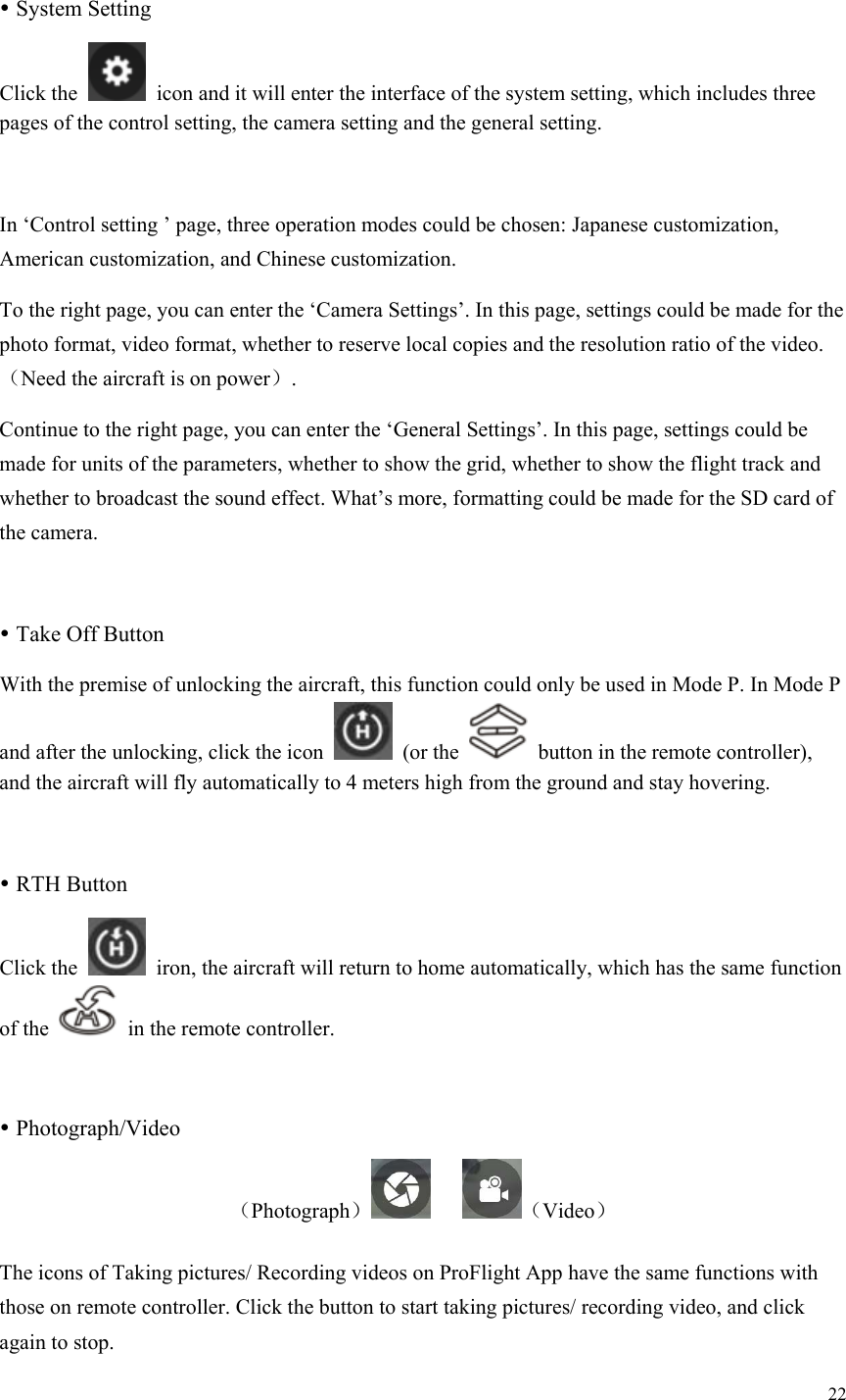 22   System Setting Click the    icon and it will enter the interface of the system setting, which includes three pages of the control setting, the camera setting and the general setting.  In ‘Control setting ’ page, three operation modes could be chosen: Japanese customization, American customization, and Chinese customization. To the right page, you can enter the ‘Camera Settings’. In this page, settings could be made for the photo format, video format, whether to reserve local copies and the resolution ratio of the video.（Need the aircraft is on power）. Continue to the right page, you can enter the ‘General Settings’. In this page, settings could be made for units of the parameters, whether to show the grid, whether to show the flight track and whether to broadcast the sound effect. What’s more, formatting could be made for the SD card of the camera.   Take Off Button With the premise of unlocking the aircraft, this function could only be used in Mode P. In Mode P and after the unlocking, click the icon   (or the    button in the remote controller), and the aircraft will fly automatically to 4 meters high from the ground and stay hovering.   RTH Button Click the    iron, the aircraft will return to home automatically, which has the same function of the    in the remote controller.   Photograph/Video （Photograph）    （Video） The icons of Taking pictures/ Recording videos on ProFlight App have the same functions with those on remote controller. Click the button to start taking pictures/ recording video, and click again to stop. 