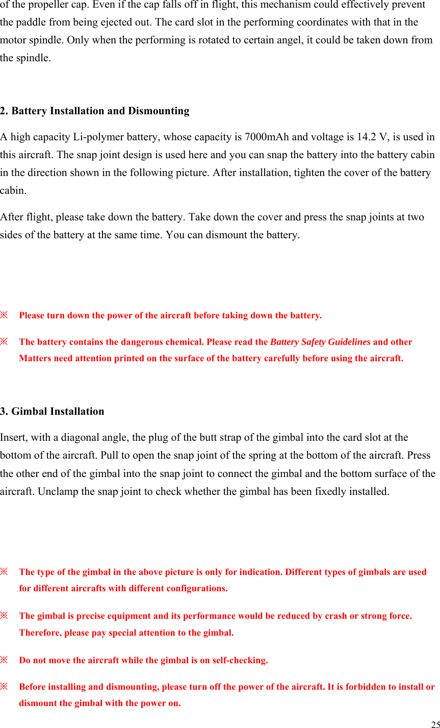 25  of the propeller cap. Even if the cap falls off in flight, this mechanism could effectively prevent the paddle from being ejected out. The card slot in the performing coordinates with that in the motor spindle. Only when the performing is rotated to certain angel, it could be taken down from the spindle.  2. Battery Installation and Dismounting A high capacity Li-polymer battery, whose capacity is 7000mAh and voltage is 14.2 V, is used in this aircraft. The snap joint design is used here and you can snap the battery into the battery cabin in the direction shown in the following picture. After installation, tighten the cover of the battery cabin. After flight, please take down the battery. Take down the cover and press the snap joints at two sides of the battery at the same time. You can dismount the battery.   ※ Please turn down the power of the aircraft before taking down the battery. ※ The battery contains the dangerous chemical. Please read the Battery Safety Guidelines and other Matters need attention printed on the surface of the battery carefully before using the aircraft.  3. Gimbal Installation Insert, with a diagonal angle, the plug of the butt strap of the gimbal into the card slot at the bottom of the aircraft. Pull to open the snap joint of the spring at the bottom of the aircraft. Press the other end of the gimbal into the snap joint to connect the gimbal and the bottom surface of the aircraft. Unclamp the snap joint to check whether the gimbal has been fixedly installed.   ※ The type of the gimbal in the above picture is only for indication. Different types of gimbals are used for different aircrafts with different configurations. ※ The gimbal is precise equipment and its performance would be reduced by crash or strong force. Therefore, please pay special attention to the gimbal. ※ Do not move the aircraft while the gimbal is on self-checking. ※ Before installing and dismounting, please turn off the power of the aircraft. It is forbidden to install or dismount the gimbal with the power on. 