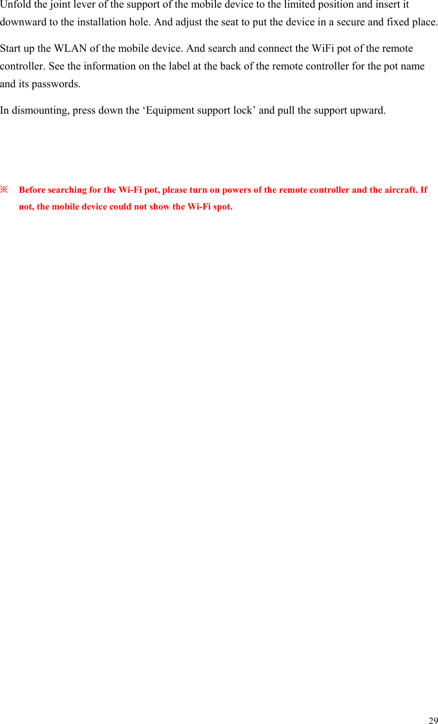 29  Unfold the joint lever of the support of the mobile device to the limited position and insert it downward to the installation hole. And adjust the seat to put the device in a secure and fixed place. Start up the WLAN of the mobile device. And search and connect the WiFi pot of the remote controller. See the information on the label at the back of the remote controller for the pot name and its passwords. In dismounting, press down the ‘Equipment support lock’ and pull the support upward.   ※ Before searching for the Wi-Fi pot, please turn on powers of the remote controller and the aircraft. If not, the mobile device could not show the Wi-Fi spot.  