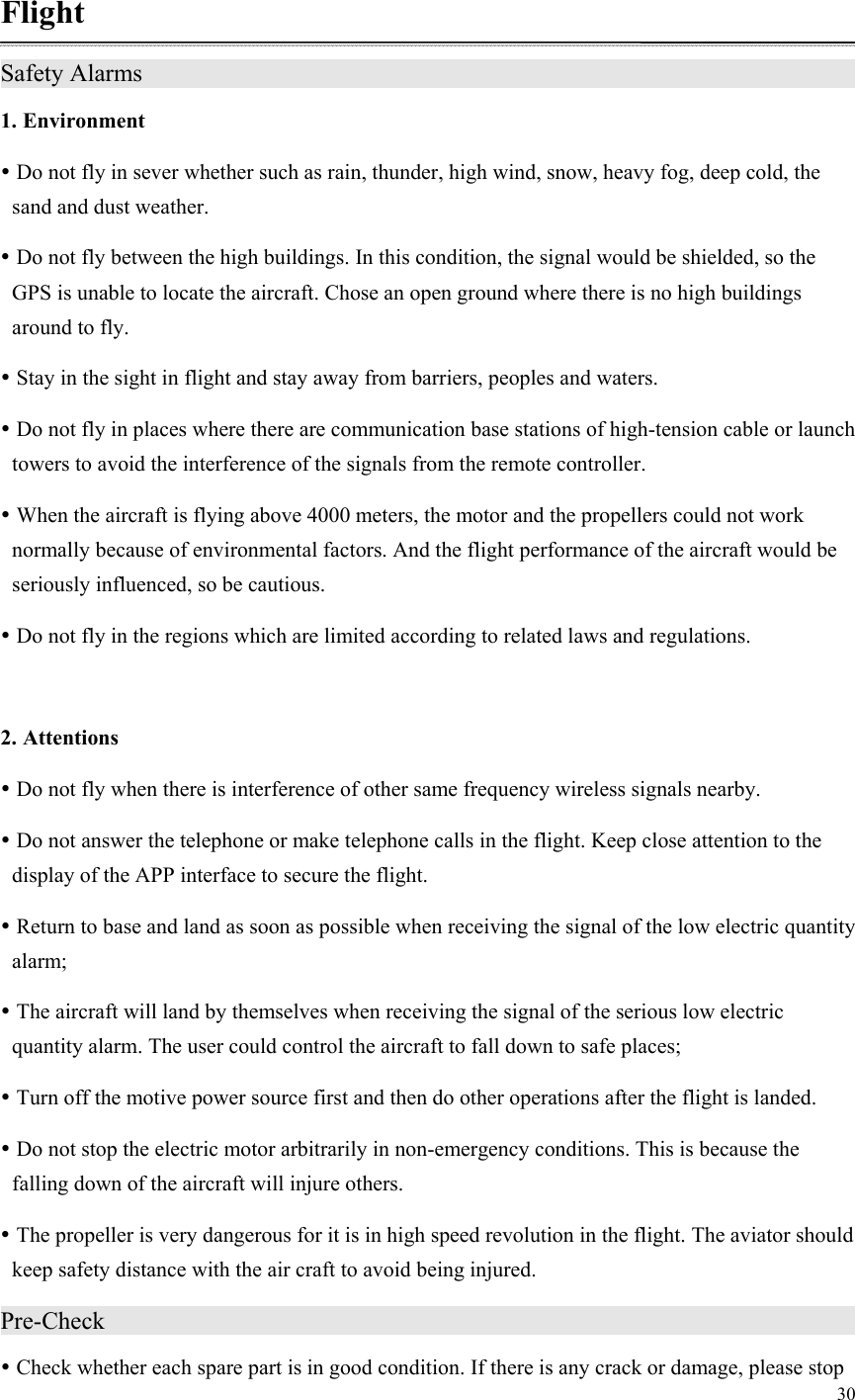 30  Flight Safety Alarms                    1. Environment  Do not fly in sever whether such as rain, thunder, high wind, snow, heavy fog, deep cold, the sand and dust weather.  Do not fly between the high buildings. In this condition, the signal would be shielded, so the GPS is unable to locate the aircraft. Chose an open ground where there is no high buildings around to fly.  Stay in the sight in flight and stay away from barriers, peoples and waters.  Do not fly in places where there are communication base stations of high-tension cable or launch towers to avoid the interference of the signals from the remote controller.  When the aircraft is flying above 4000 meters, the motor and the propellers could not work normally because of environmental factors. And the flight performance of the aircraft would be seriously influenced, so be cautious.  Do not fly in the regions which are limited according to related laws and regulations.  2. Attentions  Do not fly when there is interference of other same frequency wireless signals nearby.  Do not answer the telephone or make telephone calls in the flight. Keep close attention to the display of the APP interface to secure the flight.  Return to base and land as soon as possible when receiving the signal of the low electric quantity alarm;  The aircraft will land by themselves when receiving the signal of the serious low electric quantity alarm. The user could control the aircraft to fall down to safe places;  Turn off the motive power source first and then do other operations after the flight is landed.  Do not stop the electric motor arbitrarily in non-emergency conditions. This is because the falling down of the aircraft will injure others.  The propeller is very dangerous for it is in high speed revolution in the flight. The aviator should keep safety distance with the air craft to avoid being injured. Pre-Check                      Check whether each spare part is in good condition. If there is any crack or damage, please stop 