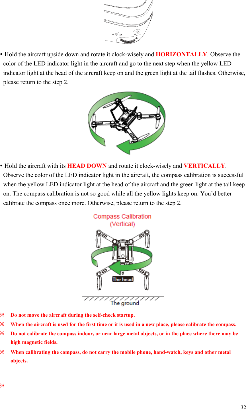 32    Hold the aircraft upside down and rotate it clock-wisely and HORIZONTALLY. Observe the color of the LED indicator light in the aircraft and go to the next step when the yellow LED indicator light at the head of the aircraft keep on and the green light at the tail flashes. Otherwise, please return to the step 2.   Hold the aircraft with its HEAD DOWN and rotate it clock-wisely and VERTICALLY. Observe the color of the LED indicator light in the aircraft, the compass calibration is successful when the yellow LED indicator light at the head of the aircraft and the green light at the tail keep on. The compass calibration is not so good while all the yellow lights keep on. You’d better calibrate the compass once more. Otherwise, please return to the step 2.  ※ Do not move the aircraft during the self-check startup. ※ When the aircraft is used for the first time or it is used in a new place, please calibrate the compass. ※ Do not calibrate the compass indoor, or near large metal objects, or in the place where there may be high magnetic fields. ※ When calibrating the compass, do not carry the mobile phone, hand-watch, keys and other metal objects.  ※   