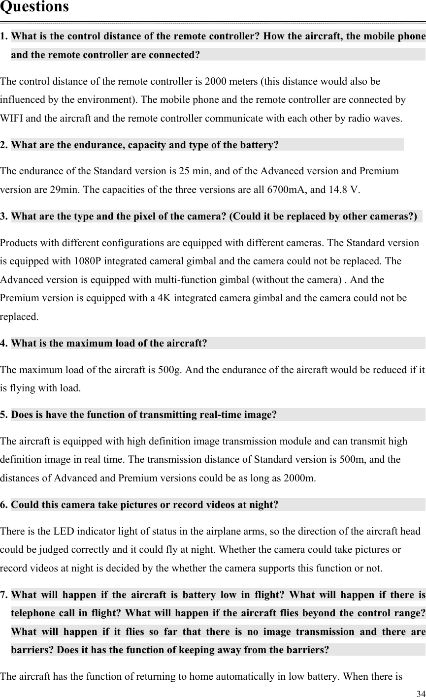 34  Questions 1. What is the control distance of the remote controller? How the aircraft, the mobile phone and the remote controller are connected?               The control distance of the remote controller is 2000 meters (this distance would also be influenced by the environment). The mobile phone and the remote controller are connected by WIFI and the aircraft and the remote controller communicate with each other by radio waves. 2. What are the endurance, capacity and type of the battery?          The endurance of the Standard version is 25 min, and of the Advanced version and Premium version are 29min. The capacities of the three versions are all 6700mA, and 14.8 V. 3. What are the type and the pixel of the camera? (Could it be replaced by other cameras?)   Products with different configurations are equipped with different cameras. The Standard version is equipped with 1080P integrated cameral gimbal and the camera could not be replaced. The Advanced version is equipped with multi-function gimbal (without the camera) . And the Premium version is equipped with a 4K integrated camera gimbal and the camera could not be replaced. 4. What is the maximum load of the aircraft?               The maximum load of the aircraft is 500g. And the endurance of the aircraft would be reduced if it is flying with load. 5. Does is have the function of transmitting real-time image?           The aircraft is equipped with high definition image transmission module and can transmit high definition image in real time. The transmission distance of Standard version is 500m, and the distances of Advanced and Premium versions could be as long as 2000m. 6. Could this camera take pictures or record videos at night?                There is the LED indicator light of status in the airplane arms, so the direction of the aircraft head could be judged correctly and it could fly at night. Whether the camera could take pictures or record videos at night is decided by the whether the camera supports this function or not. 7. What  will  happen  if  the  aircraft  is  battery  low  in  flight?  What  will  happen  if  there  is telephone call in flight? What will happen if the aircraft flies beyond the control range? What  will  happen  if  it  flies  so  far  that  there  is  no  image  transmission  and  there  are barriers? Does it has the function of keeping away from the barriers?         The aircraft has the function of returning to home automatically in low battery. When there is 