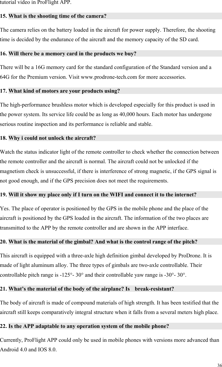 36  tutorial video in ProFlight APP. 15. What is the shooting time of the camera?              The camera relies on the battery loaded in the aircraft for power supply. Therefore, the shooting time is decided by the endurance of the aircraft and the memory capacity of the SD card. 16. Will there be a memory card in the products we buy?            There will be a 16G memory card for the standard configuration of the Standard version and a 64G for the Premium version. Visit www.prodrone-tech.com for more accessories. 17. What kind of motors are your products using?             The high-performance brushless motor which is developed especially for this product is used in the power system. Its service life could be as long as 40,000 hours. Each motor has undergone serious routine inspection and its performance is reliable and stable. 18. Why i could not unlock the aircraft?               Watch the status indicator light of the remote controller to check whether the connection between the remote controller and the aircraft is normal. The aircraft could not be unlocked if the magnetism check is unsuccessful, if there is interference of strong magnetic, if the GPS signal is not good enough, and if the GPS precision does not meet the requirements. 19. Will it show my place only if I turn on the WIFI and connect it to the internet?           Yes. The place of operator is positioned by the GPS in the mobile phone and the place of the aircraft is positioned by the GPS loaded in the aircraft. The information of the two places are transmitted to the APP by the remote controller and are shown in the APP interface. 20. What is the material of the gimbal? And what is the control range of the pitch?           This aircraft is equipped with a three-axle high definition gimbal developed by ProDrone. It is made of light aluminum alloy. The three types of gimbals are two-axle controllable. Their controllable pitch range is -125°- 30° and their controllable yaw range is -30°- 30°. 21. What’s the material of the body of the airplane? Is  break-resistant?         The body of aircraft is made of compound materials of high strength. It has been testified that the aircraft still keeps comparatively integral structure when it falls from a several meters high place. 22. Is the APP adaptable to any operation system of the mobile phone?         Currently, ProFlight APP could only be used in mobile phones with versions more advanced than Android 4.0 and IOS 8.0. 