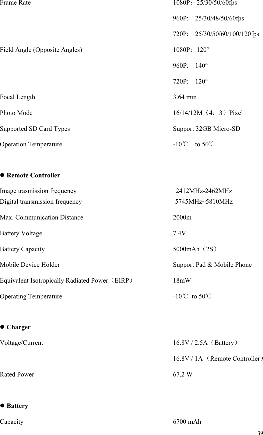 39  Frame Rate           1080P：25/30/50/60fps              960P:  25/30/48/50/60fps              720P:  25/30/50/60/100/120fps Field Angle (Opposite Angles)        1080P：120°              960P:  140°              720P:  120° Focal Length           3.64 mm Photo Mode           16/14/12M（4：3）Pixel Supported SD Card Types        Support 32GB Micro-SD Operation Temperature         -10℃  to 50℃   Remote Controller                   Digital transmission frequency                            5745MHz~5810MHz Max. Communication Distance       2000m Battery Voltage          7.4V Battery Capacity          5000mAh（2S） Mobile Device Holder          Support Pad &amp; Mobile Phone Equivalent Isotropically Radiated Power（EIRP）       18mW Operating Temperature         -10℃  to 50℃   Charger Voltage/Current          16.8V / 2.5A（Battery）              16.8V / 1A （Remote Controller）  Rated Power           67.2 W   Battery Capacity            6700 mAh Image trasmission frequency 2412MHz-2462MHz