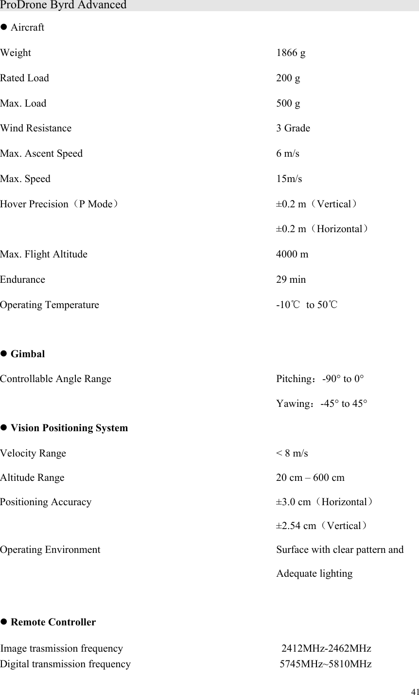 41  ProDrone Byrd Advanced                   Aircraft Weight             1866 g Rated Load           200 g Max. Load           500 g Wind Resistance          3 Grade Max. Ascent Speed          6 m/s Max. Speed           15m/s Hover Precision（P Mode）        ±0.2 m（Vertical）             ±0.2 m（Horizontal） Max. Flight Altitude          4000 m Endurance                  29 min Operating Temperature         -10℃  to 50℃   Gimbal Controllable Angle Range        Pitching：-90° to 0°   Yawing：-45° to 45°  Vision Positioning System Velocity Range          &lt; 8 m/s Altitude Range             20 cm – 600 cm Positioning Accuracy          ±3.0 cm（Horizontal）              ±2.54 cm（Vertical） Operating Environment         Surface with clear pattern and                Adequate lighting   Remote Controller                   Digital transmission frequency                            5745MHz~5810MHz Image trasmission frequency 2412MHz-2462MHz