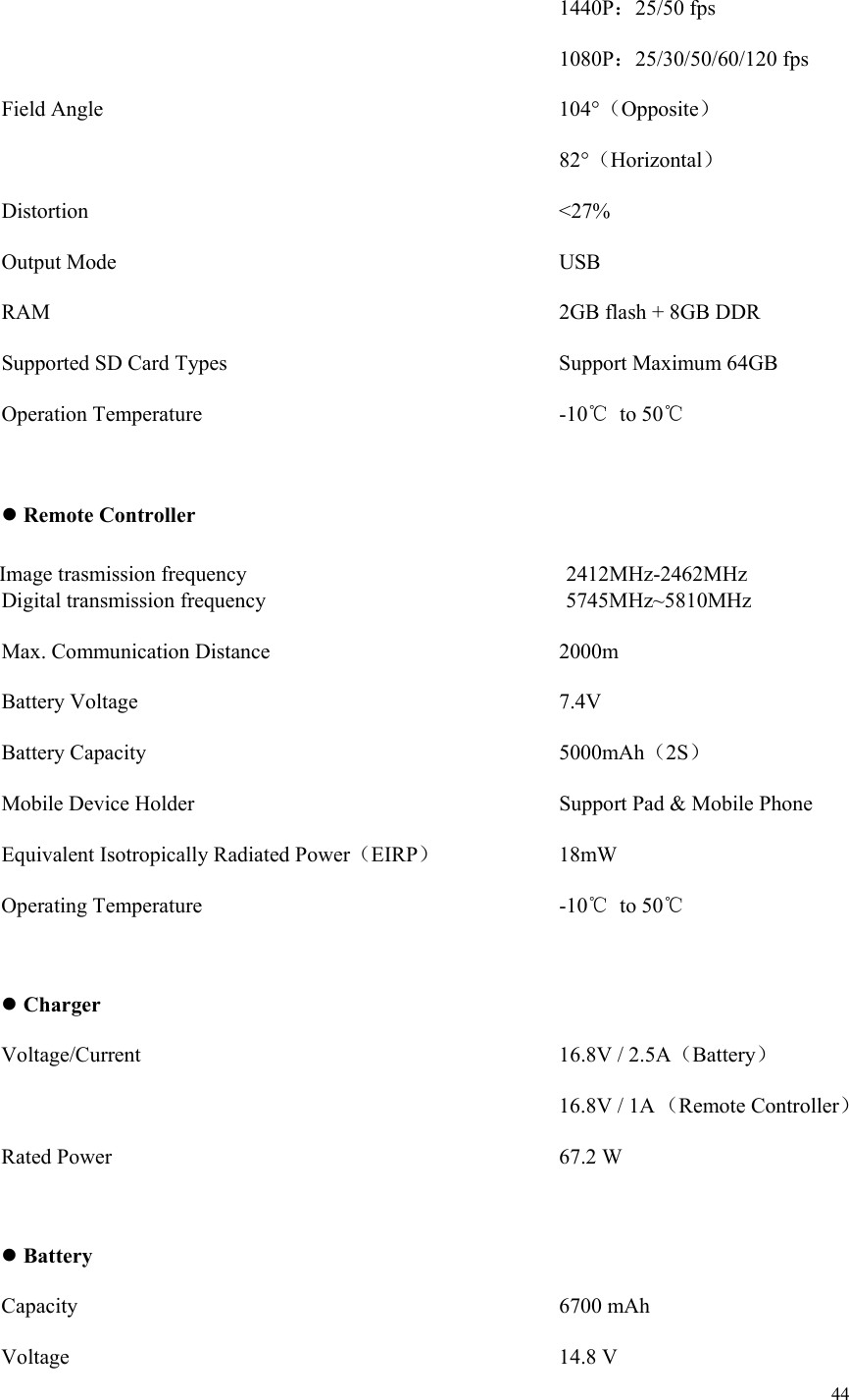 44               1440P：25/50 fps              1080P：25/30/50/60/120 fps Field Angle           104°（Opposite）              82°（Horizontal） Distortion           &lt;27% Output Mode           USB RAM            2GB flash + 8GB DDR Supported SD Card Types        Support Maximum 64GB Operation Temperature         -10℃  to 50℃   Remote Controller                   Digital transmission frequency                            5745MHz~5810MHz Max. Communication Distance       2000m Battery Voltage          7.4V Battery Capacity          5000mAh（2S） Mobile Device Holder          Support Pad &amp; Mobile Phone Equivalent Isotropically Radiated Power（EIRP）      18mW Operating Temperature         -10℃  to 50℃   Charger Voltage/Current          16.8V / 2.5A（Battery） 16.8V / 1A （Remote Controller）  Rated Power           67.2 W   Battery Capacity            6700 mAh Voltage            14.8 V Image trasmission frequency 2412MHz-2462MHz