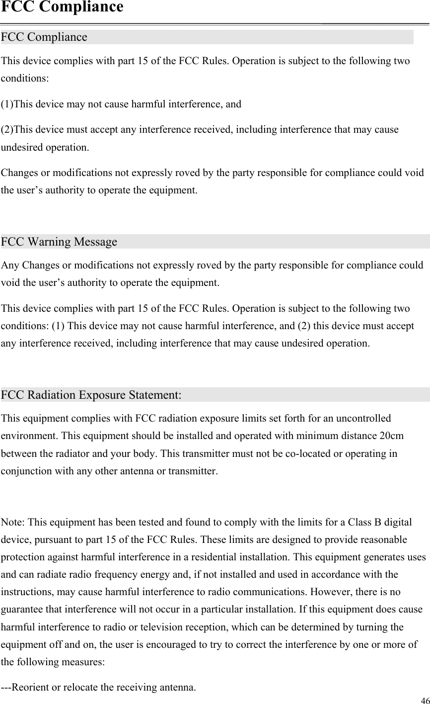 46  FCC Compliance FCC Compliance                 This device complies with part 15 of the FCC Rules. Operation is subject to the following two conditions: (1)This device may not cause harmful interference, and (2)This device must accept any interference received, including interference that may cause undesired operation. Changes or modifications not expressly roved by the party responsible for compliance could void the user’s authority to operate the equipment.  FCC Warning Message                   Any Changes or modifications not expressly roved by the party responsible for compliance could void the user’s authority to operate the equipment. This device complies with part 15 of the FCC Rules. Operation is subject to the following two conditions: (1) This device may not cause harmful interference, and (2) this device must accept any interference received, including interference that may cause undesired operation.  FCC Radiation Exposure Statement:                This equipment complies with FCC radiation exposure limits set forth for an uncontrolled environment. This equipment should be installed and operated with minimum distance 20cm between the radiator and your body. This transmitter must not be co-located or operating in conjunction with any other antenna or transmitter.  Note: This equipment has been tested and found to comply with the limits for a Class B digital device, pursuant to part 15 of the FCC Rules. These limits are designed to provide reasonable protection against harmful interference in a residential installation. This equipment generates uses and can radiate radio frequency energy and, if not installed and used in accordance with the instructions, may cause harmful interference to radio communications. However, there is no guarantee that interference will not occur in a particular installation. If this equipment does cause harmful interference to radio or television reception, which can be determined by turning the equipment off and on, the user is encouraged to try to correct the interference by one or more of the following measures: ---Reorient or relocate the receiving antenna. 