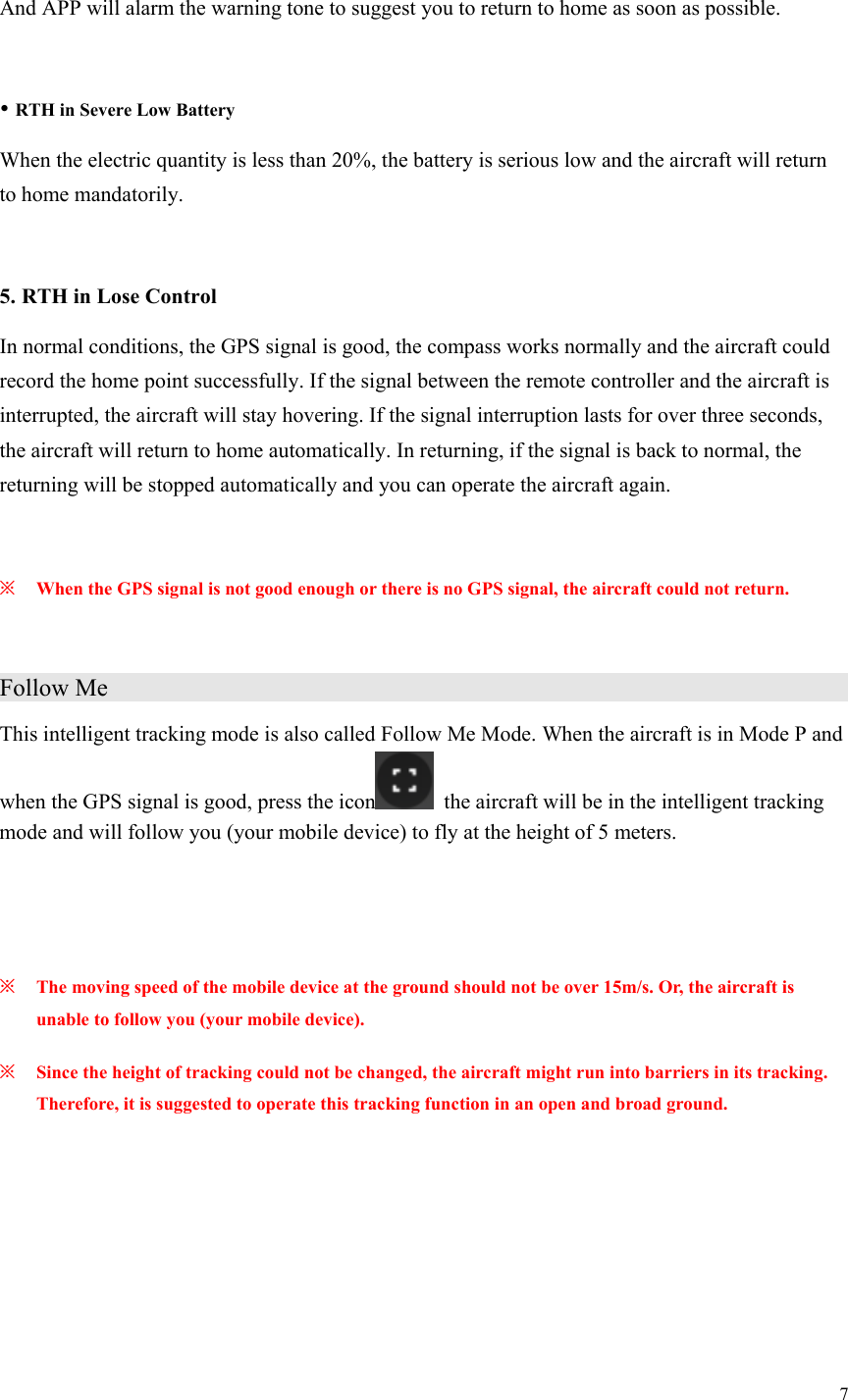 7  And APP will alarm the warning tone to suggest you to return to home as soon as possible.   RTH in Severe Low Battery When the electric quantity is less than 20%, the battery is serious low and the aircraft will return to home mandatorily.  5. RTH in Lose Control In normal conditions, the GPS signal is good, the compass works normally and the aircraft could record the home point successfully. If the signal between the remote controller and the aircraft is interrupted, the aircraft will stay hovering. If the signal interruption lasts for over three seconds, the aircraft will return to home automatically. In returning, if the signal is back to normal, the returning will be stopped automatically and you can operate the aircraft again.  ※ When the GPS signal is not good enough or there is no GPS signal, the aircraft could not return.  Follow Me                     This intelligent tracking mode is also called Follow Me Mode. When the aircraft is in Mode P and when the GPS signal is good, press the icon   the aircraft will be in the intelligent tracking mode and will follow you (your mobile device) to fly at the height of 5 meters.   ※ The moving speed of the mobile device at the ground should not be over 15m/s. Or, the aircraft is unable to follow you (your mobile device). ※ Since the height of tracking could not be changed, the aircraft might run into barriers in its tracking. Therefore, it is suggested to operate this tracking function in an open and broad ground. 