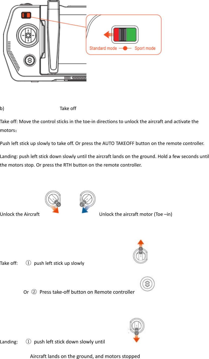   b) Take off Take off: Move the control sticks in the toe-in directions to unlock the aircraft and activate the motors； Push left stick up slowly to take off. Or press the AUTO TAKEOFF button on the remote controller. Landing: push left stick down slowly until the aircraft lands on the ground. Hold a few seconds until the motors stop. Or press the RTH button on the remote controller.  Unlock the Aircraft  Unlock the aircraft motor (Toe –in)  Take off:   ① push left stick up slowly                            Or  ② Press take-off button on Remote controller   Landing:   ① push left stick down slowly until                            Aircraft lands on the ground, and motors stopped 