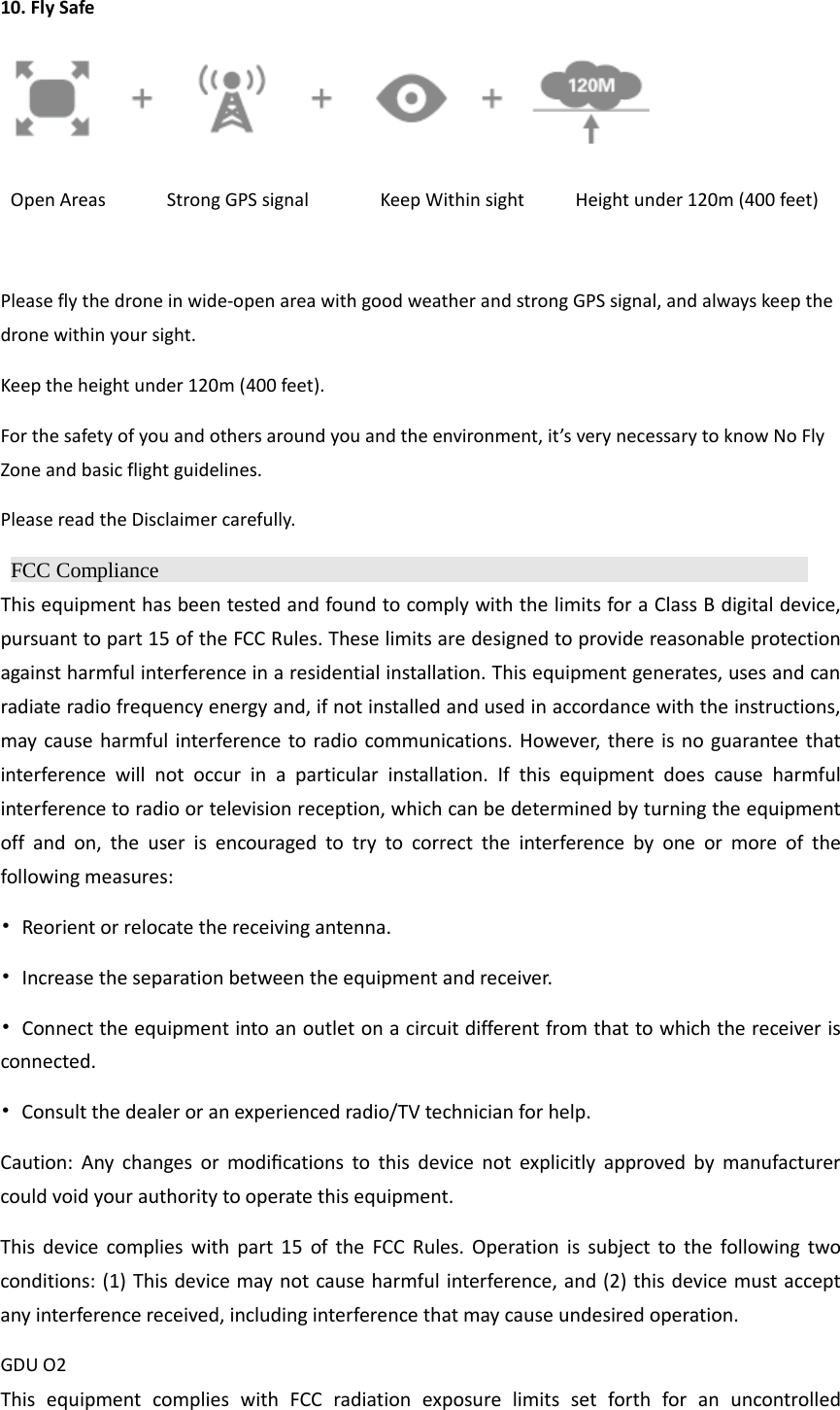 10. Fly Safe   Open Areas      Strong GPS signal       Keep Within sight     Height under 120m (400 feet)  Please fly the drone in wide-open area with good weather and strong GPS signal, and always keep the drone within your sight. Keep the height under 120m (400 feet).   For the safety of you and others around you and the environment, it’s very necessary to know No Fly Zone and basic flight guidelines. Please read the Disclaimer carefully.  FCC Compliance                 This equipment has been tested and found to comply with the limits for a Class B digital device, pursuant to part 15 of the FCC Rules. These limits are designed to provide reasonable protection against harmful interference in a residential installation. This equipment generates, uses and can radiate radio frequency energy and, if not installed and used in accordance with the instructions, may cause harmful interference to radio communications. However, there is no guarantee that interference will not occur in a particular installation. If this equipment does cause harmful interference to radio or television reception, which can be determined by turning the equipment off and on, the user is encouraged to try to correct the interference by one or more of the following measures: • Reorient or relocate the receiving antenna. • Increase the separation between the equipment and receiver. • Connect the equipment into an outlet on a circuit different from that to which the receiver is connected. • Consult the dealer or an experienced radio/TV technician for help. Caution:  Any  changes  or  modiﬁcations  to  this  device  not  explicitly  approved  by  manufacturer could void your authority to operate this equipment. This device complies with part 15 of the FCC Rules. Operation is subject to the following two conditions: (1) This device may not cause harmful interference, and (2) this device must accept any interference received, including interference that may cause undesired operation. GDU O2 This equipment complies with FCC radiation exposure limits set forth for an uncontrolled 