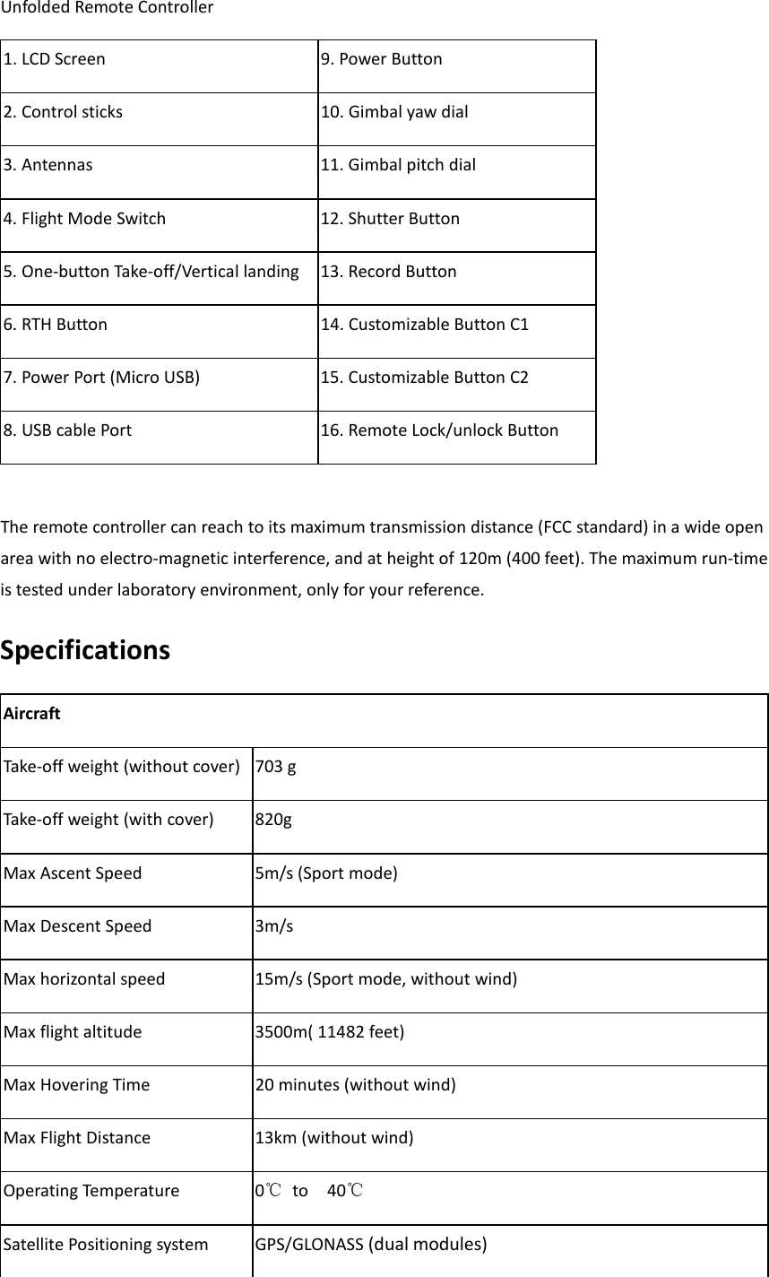 Unfolded Remote Controller 1. LCD Screen  9. Power Button   2. Control sticks 10. Gimbal yaw dial   3. Antennas 11. Gimbal pitch dial 4. Flight Mode Switch              12. Shutter Button 5. One-button Take-off/Vertical landing  13. Record Button 6. RTH Button 14. Customizable Button C1 7. Power Port (Micro USB)  15. Customizable Button C2 8. USB cable Port 16. Remote Lock/unlock Button  The remote controller can reach to its maximum transmission distance (FCC standard) in a wide open area with no electro-magnetic interference, and at height of 120m (400 feet). The maximum run-time is tested under laboratory environment, only for your reference. Specifications Aircraft Take-off weight (without cover)  703 g Take-off weight (with cover)  820g Max Ascent Speed 5m/s (Sport mode) Max Descent Speed 3m/s Max horizontal speed  15m/s (Sport mode, without wind) Max flight altitude   3500m( 11482 feet) Max Hovering Time  20 minutes (without wind) Max Flight Distance 13km (without wind) Operating Temperature 0℃ to  40℃   Satellite Positioning system GPS/GLONASS (dual modules) 