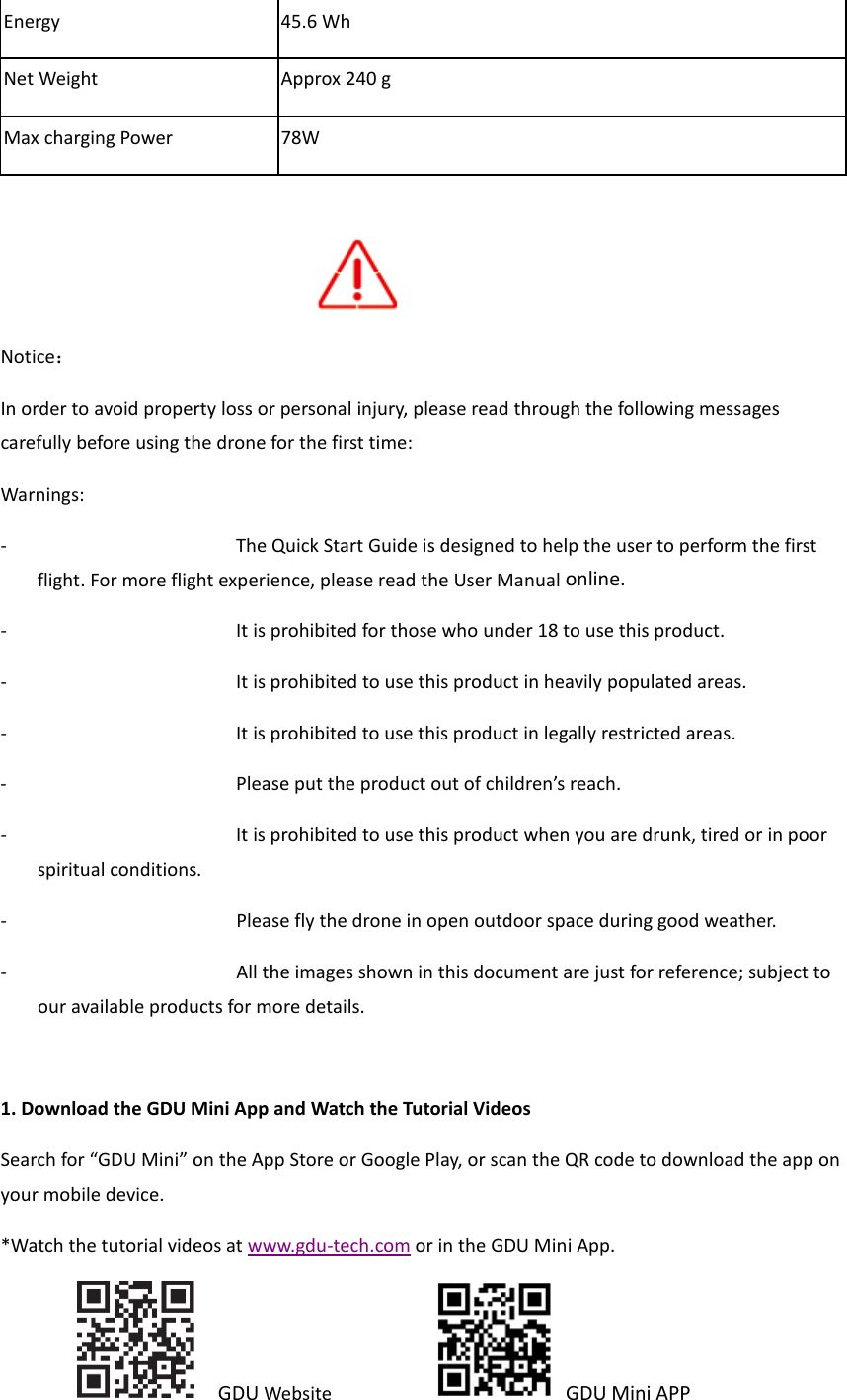 Energy 45.6 Wh Net Weight Approx 240 g Max charging Power 78W         Notice： In order to avoid property loss or personal injury, please read through the following messages carefully before using the drone for the first time: Warnings: - The Quick Start Guide is designed to help the user to perform the first flight. For more flight experience, please read the User Manual online. - It is prohibited for those who under 18 to use this product. - It is prohibited to use this product in heavily populated areas. - It is prohibited to use this product in legally restricted areas. - Please put the product out of children’s reach. - It is prohibited to use this product when you are drunk, tired or in poor spiritual conditions.   - Please fly the drone in open outdoor space during good weather.  - All the images shown in this document are just for reference; subject to our available products for more details.  1. Download the GDU Mini App and Watch the Tutorial Videos Search for “GDU Mini” on the App Store or Google Play, or scan the QR code to download the app on your mobile device.   *Watch the tutorial videos at www.gdu-tech.com or in the GDU Mini App.    GDU Website            GDU Mini APP   