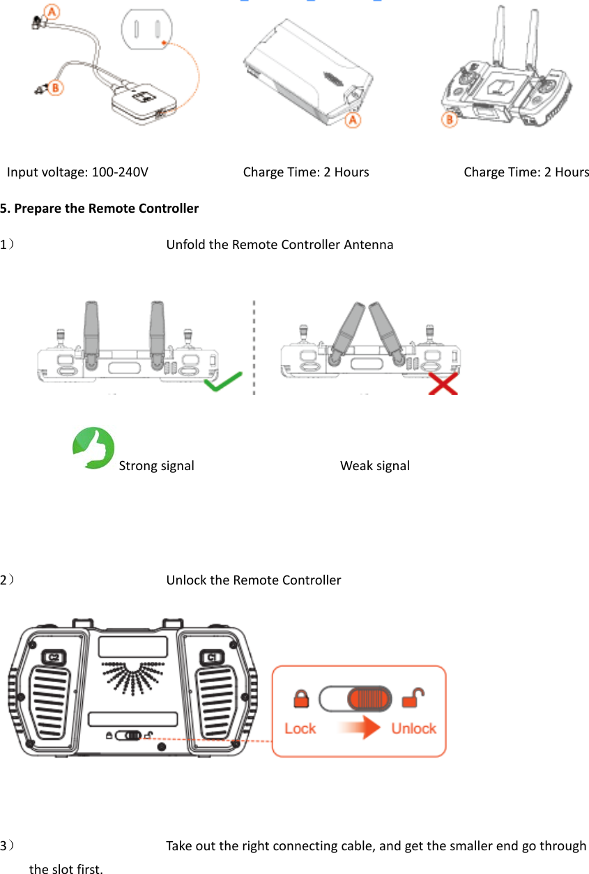   Input voltage: 100-240V             Charge Time: 2 Hours             Charge Time: 2 Hours 5. Prepare the Remote Controller 1） Unfold the Remote Controller Antenna             Strong signal                    Weak signal                                   2） Unlock the Remote Controller                                       3） Take out the right connecting cable, and get the smaller end go through the slot first. 