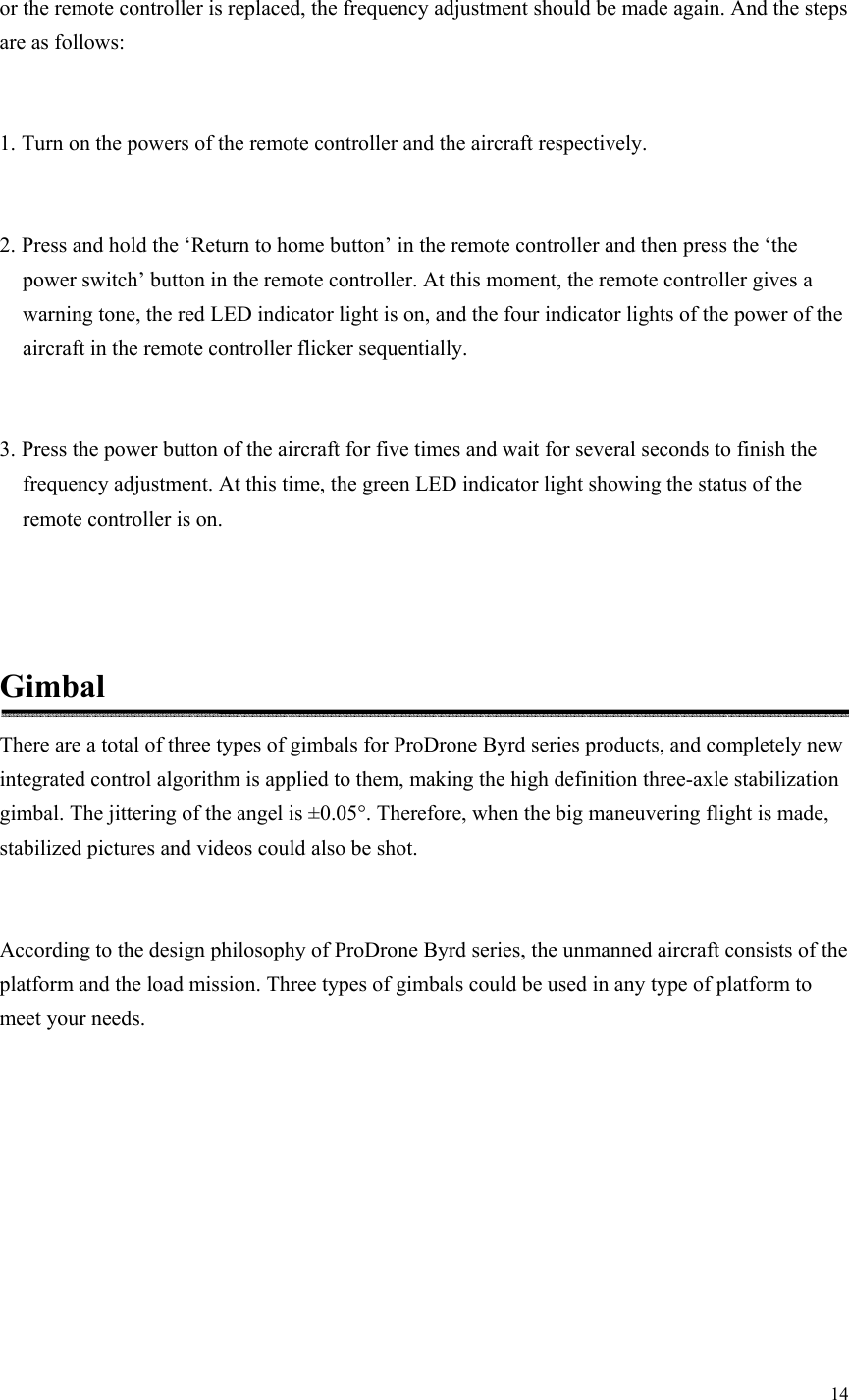 14  or the remote controller is replaced, the frequency adjustment should be made again. And the steps are as follows:  1. Turn on the powers of the remote controller and the aircraft respectively.  2. Press and hold the ‘Return to home button’ in the remote controller and then press the ‘the power switch’ button in the remote controller. At this moment, the remote controller gives a warning tone, the red LED indicator light is on, and the four indicator lights of the power of the aircraft in the remote controller flicker sequentially.  3. Press the power button of the aircraft for five times and wait for several seconds to finish the frequency adjustment. At this time, the green LED indicator light showing the status of the remote controller is on.   Gimbal There are a total of three types of gimbals for ProDrone Byrd series products, and completely new integrated control algorithm is applied to them, making the high definition three-axle stabilization gimbal. The jittering of the angel is ±0.05°. Therefore, when the big maneuvering flight is made, stabilized pictures and videos could also be shot.  According to the design philosophy of ProDrone Byrd series, the unmanned aircraft consists of the platform and the load mission. Three types of gimbals could be used in any type of platform to meet your needs. 