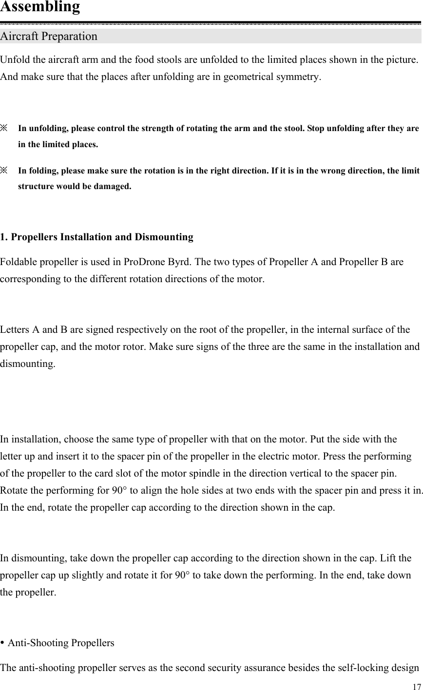 17  Assembling Aircraft Preparation                                     Unfold the aircraft arm and the food stools are unfolded to the limited places shown in the picture. And make sure that the places after unfolding are in geometrical symmetry.  ※ In unfolding, please control the strength of rotating the arm and the stool. Stop unfolding after they are in the limited places. ※ In folding, please make sure the rotation is in the right direction. If it is in the wrong direction, the limit structure would be damaged.  1. Propellers Installation and Dismounting Foldable propeller is used in ProDrone Byrd. The two types of Propeller A and Propeller B are corresponding to the different rotation directions of the motor.  Letters A and B are signed respectively on the root of the propeller, in the internal surface of the propeller cap, and the motor rotor. Make sure signs of the three are the same in the installation and dismounting.  In installation, choose the same type of propeller with that on the motor. Put the side with the letter up and insert it to the spacer pin of the propeller in the electric motor. Press the performing of the propeller to the card slot of the motor spindle in the direction vertical to the spacer pin. Rotate the performing for 90° to align the hole sides at two ends with the spacer pin and press it in. In the end, rotate the propeller cap according to the direction shown in the cap.  In dismounting, take down the propeller cap according to the direction shown in the cap. Lift the propeller cap up slightly and rotate it for 90° to take down the performing. In the end, take down the propeller.   Anti-Shooting Propellers The anti-shooting propeller serves as the second security assurance besides the self-locking design 