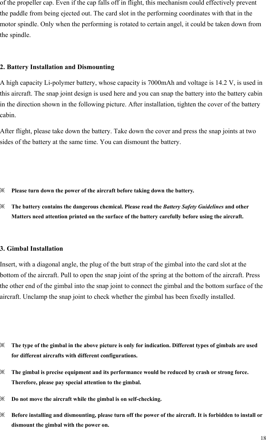 18  of the propeller cap. Even if the cap falls off in flight, this mechanism could effectively prevent the paddle from being ejected out. The card slot in the performing coordinates with that in the motor spindle. Only when the performing is rotated to certain angel, it could be taken down from the spindle.  2. Battery Installation and Dismounting A high capacity Li-polymer battery, whose capacity is 7000mAh and voltage is 14.2 V, is used in this aircraft. The snap joint design is used here and you can snap the battery into the battery cabin in the direction shown in the following picture. After installation, tighten the cover of the battery cabin. After flight, please take down the battery. Take down the cover and press the snap joints at two sides of the battery at the same time. You can dismount the battery.   ※ Please turn down the power of the aircraft before taking down the battery. ※ The battery contains the dangerous chemical. Please read the Battery Safety Guidelines and other Matters need attention printed on the surface of the battery carefully before using the aircraft.  3. Gimbal Installation Insert, with a diagonal angle, the plug of the butt strap of the gimbal into the card slot at the bottom of the aircraft. Pull to open the snap joint of the spring at the bottom of the aircraft. Press the other end of the gimbal into the snap joint to connect the gimbal and the bottom surface of the aircraft. Unclamp the snap joint to check whether the gimbal has been fixedly installed.   ※ The type of the gimbal in the above picture is only for indication. Different types of gimbals are used for different aircrafts with different configurations. ※ The gimbal is precise equipment and its performance would be reduced by crash or strong force. Therefore, please pay special attention to the gimbal. ※ Do not move the aircraft while the gimbal is on self-checking. ※ Before installing and dismounting, please turn off the power of the aircraft. It is forbidden to install or dismount the gimbal with the power on. 