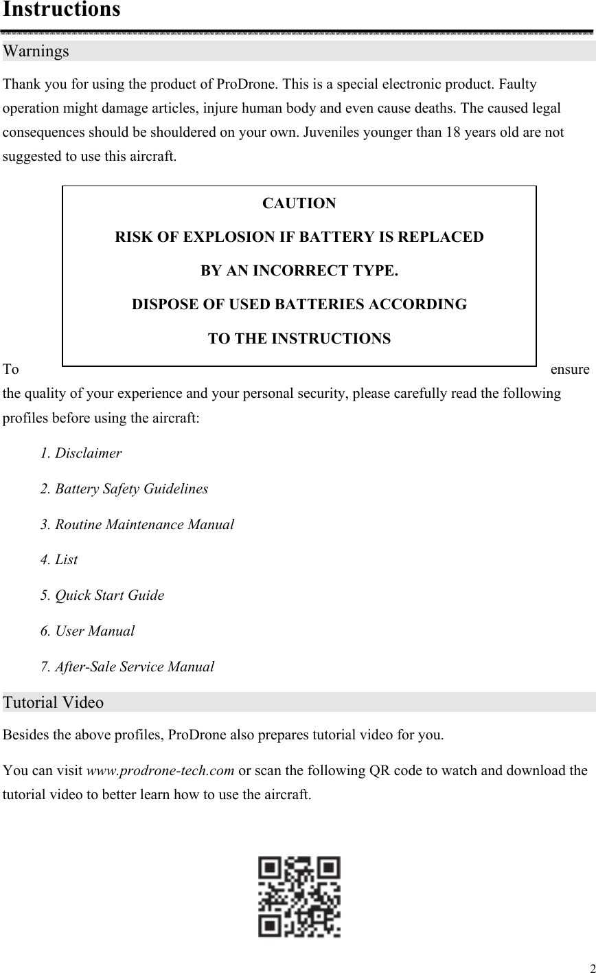 2  Instructions Warnings                     Thank you for using the product of ProDrone. This is a special electronic product. Faulty operation might damage articles, injure human body and even cause deaths. The caused legal consequences should be shouldered on your own. Juveniles younger than 18 years old are not suggested to use this aircraft.      To  ensure the quality of your experience and your personal security, please carefully read the following profiles before using the aircraft: 1. Disclaimer 2. Battery Safety Guidelines 3. Routine Maintenance Manual 4. List 5. Quick Start Guide 6. User Manual 7. After-Sale Service Manual Tutorial Video                                       Besides the above profiles, ProDrone also prepares tutorial video for you.   You can visit www.prodrone-tech.com or scan the following QR code to watch and download the tutorial video to better learn how to use the aircraft.   CAUTION RISK OF EXPLOSION IF BATTERY IS REPLACED   BY AN INCORRECT TYPE. DISPOSE OF USED BATTERIES ACCORDING   TO THE INSTRUCTIONS 