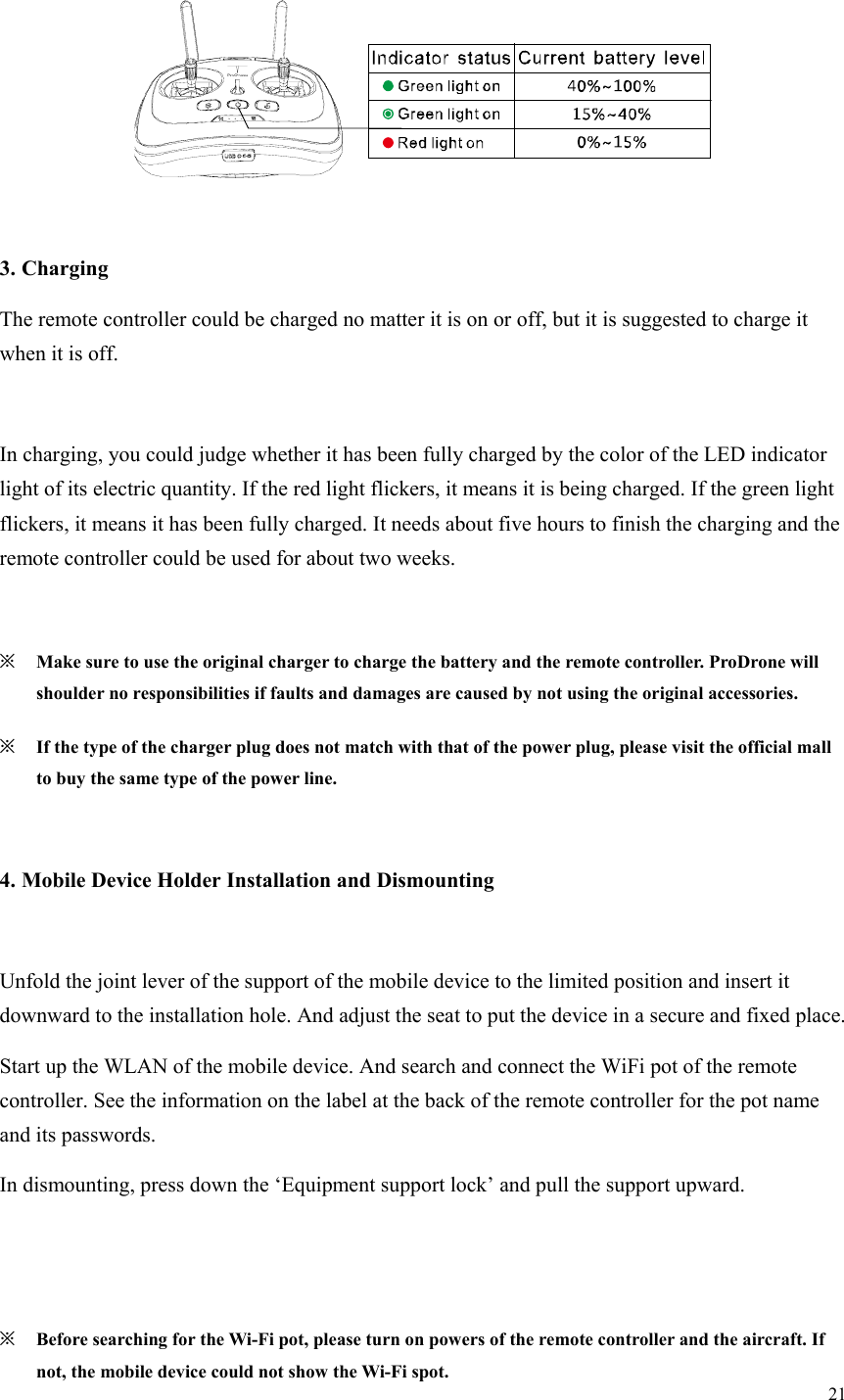 21    3. Charging The remote controller could be charged no matter it is on or off, but it is suggested to charge it when it is off.  In charging, you could judge whether it has been fully charged by the color of the LED indicator light of its electric quantity. If the red light flickers, it means it is being charged. If the green light flickers, it means it has been fully charged. It needs about five hours to finish the charging and the remote controller could be used for about two weeks.  ※ Make sure to use the original charger to charge the battery and the remote controller. ProDrone will shoulder no responsibilities if faults and damages are caused by not using the original accessories. ※ If the type of the charger plug does not match with that of the power plug, please visit the official mall to buy the same type of the power line.  4. Mobile Device Holder Installation and Dismounting  Unfold the joint lever of the support of the mobile device to the limited position and insert it downward to the installation hole. And adjust the seat to put the device in a secure and fixed place. Start up the WLAN of the mobile device. And search and connect the WiFi pot of the remote controller. See the information on the label at the back of the remote controller for the pot name and its passwords. In dismounting, press down the ‘Equipment support lock’ and pull the support upward.   ※ Before searching for the Wi-Fi pot, please turn on powers of the remote controller and the aircraft. If not, the mobile device could not show the Wi-Fi spot. 