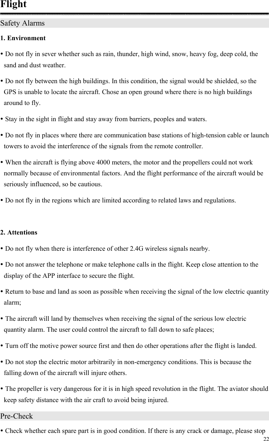 22  Flight Safety Alarms                                       1. Environment  Do not fly in sever whether such as rain, thunder, high wind, snow, heavy fog, deep cold, the sand and dust weather.  Do not fly between the high buildings. In this condition, the signal would be shielded, so the GPS is unable to locate the aircraft. Chose an open ground where there is no high buildings around to fly.  Stay in the sight in flight and stay away from barriers, peoples and waters.  Do not fly in places where there are communication base stations of high-tension cable or launch towers to avoid the interference of the signals from the remote controller.  When the aircraft is flying above 4000 meters, the motor and the propellers could not work normally because of environmental factors. And the flight performance of the aircraft would be seriously influenced, so be cautious.  Do not fly in the regions which are limited according to related laws and regulations.  2. Attentions  Do not fly when there is interference of other 2.4G wireless signals nearby.  Do not answer the telephone or make telephone calls in the flight. Keep close attention to the display of the APP interface to secure the flight.  Return to base and land as soon as possible when receiving the signal of the low electric quantity alarm;  The aircraft will land by themselves when receiving the signal of the serious low electric quantity alarm. The user could control the aircraft to fall down to safe places;  Turn off the motive power source first and then do other operations after the flight is landed.  Do not stop the electric motor arbitrarily in non-emergency conditions. This is because the falling down of the aircraft will injure others.  The propeller is very dangerous for it is in high speed revolution in the flight. The aviator should keep safety distance with the air craft to avoid being injured. Pre-Check                                          Check whether each spare part is in good condition. If there is any crack or damage, please stop 