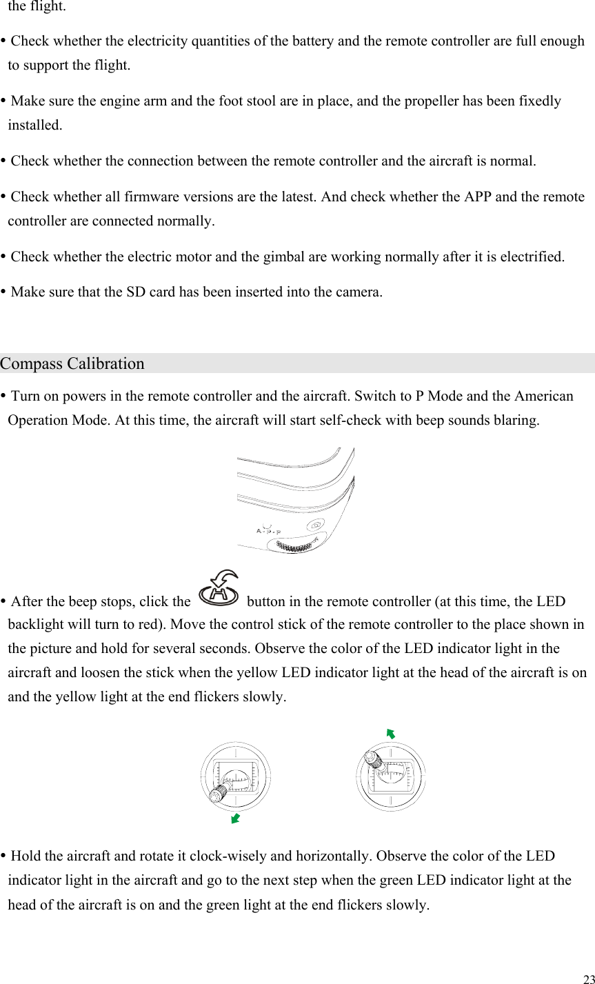 23  the flight.  Check whether the electricity quantities of the battery and the remote controller are full enough to support the flight.  Make sure the engine arm and the foot stool are in place, and the propeller has been fixedly installed.  Check whether the connection between the remote controller and the aircraft is normal.  Check whether all firmware versions are the latest. And check whether the APP and the remote controller are connected normally.  Check whether the electric motor and the gimbal are working normally after it is electrified.  Make sure that the SD card has been inserted into the camera. Compass Calibration                                     Turn on powers in the remote controller and the aircraft. Switch to P Mode and the American Operation Mode. At this time, the aircraft will start self-check with beep sounds blaring.   After the beep stops, click the    button in the remote controller (at this time, the LED backlight will turn to red). Move the control stick of the remote controller to the place shown in the picture and hold for several seconds. Observe the color of the LED indicator light in the aircraft and loosen the stick when the yellow LED indicator light at the head of the aircraft is on and the yellow light at the end flickers slowly.   Hold the aircraft and rotate it clock-wisely and horizontally. Observe the color of the LED indicator light in the aircraft and go to the next step when the green LED indicator light at the head of the aircraft is on and the green light at the end flickers slowly. 