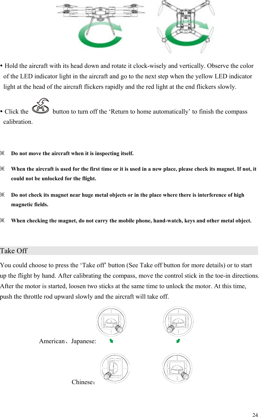 24    Hold the aircraft with its head down and rotate it clock-wisely and vertically. Observe the color of the LED indicator light in the aircraft and go to the next step when the yellow LED indicator light at the head of the aircraft flickers rapidly and the red light at the end flickers slowly.  Click the    button to turn off the ‘Return to home automatically’ to finish the compass calibration.  ※ Do not move the aircraft when it is inspecting itself. ※ When the aircraft is used for the first time or it is used in a new place, please check its magnet. If not, it could not be unlocked for the flight. ※ Do not check its magnet near huge metal objects or in the place where there is interference of high magnetic fields. ※ When checking the magnet, do not carry the mobile phone, hand-watch, keys and other metal object.  Take Off                     You could choose to press the ‘Take off’ button (See Take off button for more details) or to start up the flight by hand. After calibrating the compass, move the control stick in the toe-in directions. After the motor is started, loosen two sticks at the same time to unlock the motor. At this time, push the throttle rod upward slowly and the aircraft will take off. American、Japanese:      Chinese：                      