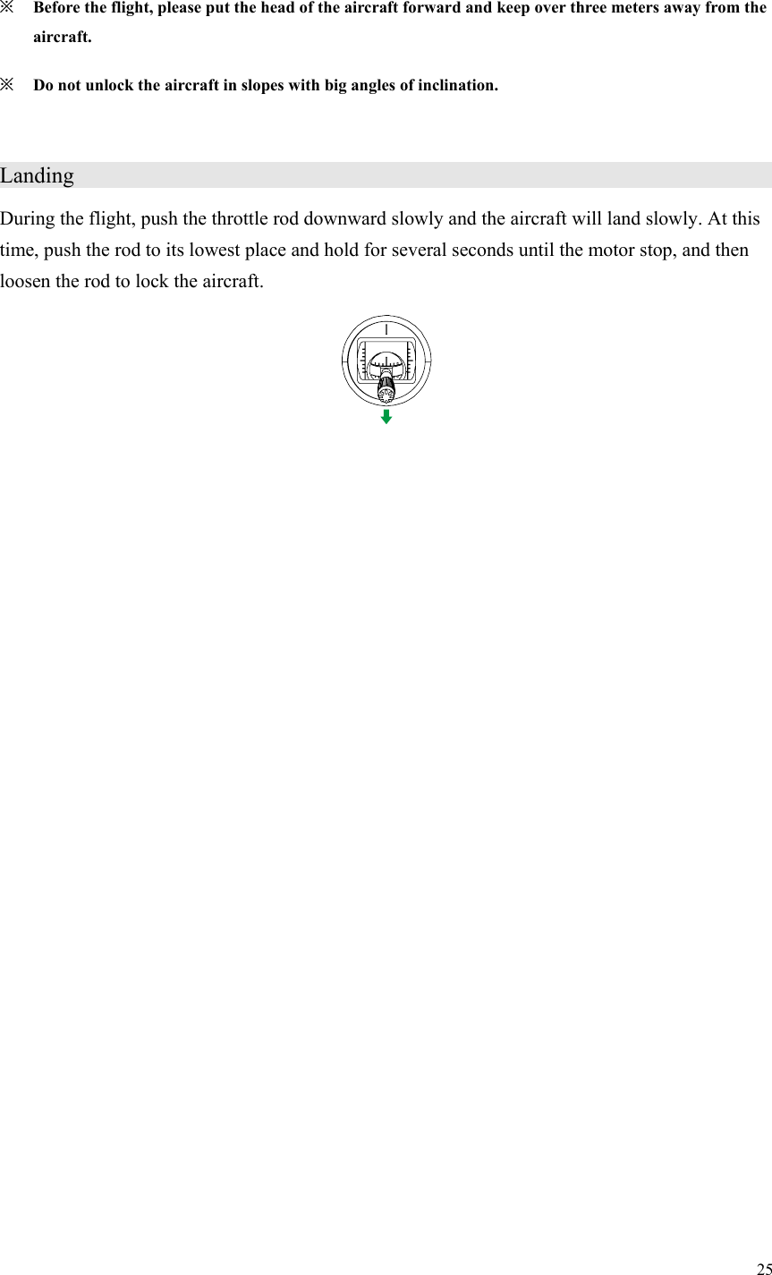 25  ※ Before the flight, please put the head of the aircraft forward and keep over three meters away from the aircraft. ※ Do not unlock the aircraft in slopes with big angles of inclination.  Landing                      During the flight, push the throttle rod downward slowly and the aircraft will land slowly. At this time, push the rod to its lowest place and hold for several seconds until the motor stop, and then loosen the rod to lock the aircraft.  
