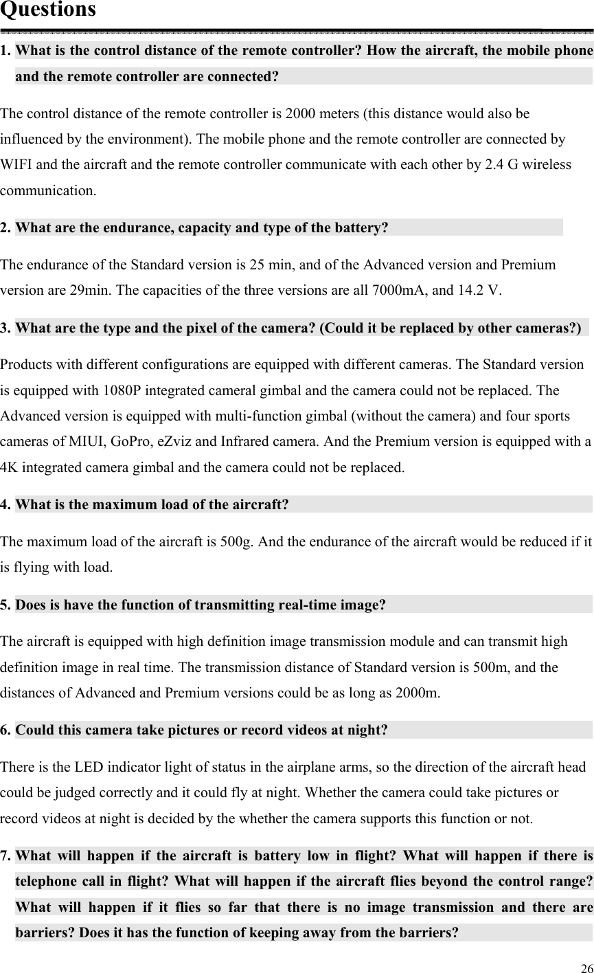 26  Questions 1. What is the control distance of the remote controller? How the aircraft, the mobile phone and the remote controller are connected?                             The control distance of the remote controller is 2000 meters (this distance would also be influenced by the environment). The mobile phone and the remote controller are connected by WIFI and the aircraft and the remote controller communicate with each other by 2.4 G wireless communication. 2. What are the endurance, capacity and type of the battery?                  The endurance of the Standard version is 25 min, and of the Advanced version and Premium version are 29min. The capacities of the three versions are all 7000mA, and 14.2 V. 3. What are the type and the pixel of the camera? (Could it be replaced by other cameras?)   Products with different configurations are equipped with different cameras. The Standard version is equipped with 1080P integrated cameral gimbal and the camera could not be replaced. The Advanced version is equipped with multi-function gimbal (without the camera) and four sports cameras of MIUI, GoPro, eZviz and Infrared camera. And the Premium version is equipped with a 4K integrated camera gimbal and the camera could not be replaced. 4. What is the maximum load of the aircraft?                             The maximum load of the aircraft is 500g. And the endurance of the aircraft would be reduced if it is flying with load. 5. Does is have the function of transmitting real-time image?                    The aircraft is equipped with high definition image transmission module and can transmit high definition image in real time. The transmission distance of Standard version is 500m, and the distances of Advanced and Premium versions could be as long as 2000m. 6. Could this camera take pictures or record videos at night?                     There is the LED indicator light of status in the airplane arms, so the direction of the aircraft head could be judged correctly and it could fly at night. Whether the camera could take pictures or record videos at night is decided by the whether the camera supports this function or not. 7. What  will  happen  if  the  aircraft  is  battery  low  in  flight?  What  will  happen  if  there  is telephone call in flight? What will happen if the aircraft  flies beyond the control range? What  will  happen  if  it  flies  so  far  that  there  is  no  image  transmission  and  there  are barriers? Does it has the function of keeping away from the barriers?                 