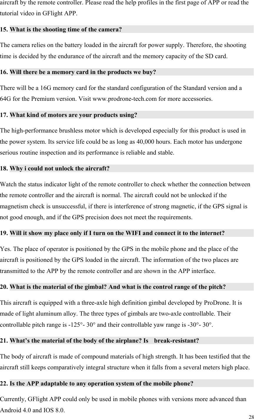 28  aircraft by the remote controller. Please read the help profiles in the first page of APP or read the tutorial video in GFlight APP. 15. What is the shooting time of the camera?                           The camera relies on the battery loaded in the aircraft for power supply. Therefore, the shooting time is decided by the endurance of the aircraft and the memory capacity of the SD card. 16. Will there be a memory card in the products we buy?                     There will be a 16G memory card for the standard configuration of the Standard version and a 64G for the Premium version. Visit www.prodrone-tech.com for more accessories. 17. What kind of motors are your products using?                         The high-performance brushless motor which is developed especially for this product is used in the power system. Its service life could be as long as 40,000 hours. Each motor has undergone serious routine inspection and its performance is reliable and stable. 18. Why i could not unlock the aircraft?                             Watch the status indicator light of the remote controller to check whether the connection between the remote controller and the aircraft is normal. The aircraft could not be unlocked if the magnetism check is unsuccessful, if there is interference of strong magnetic, if the GPS signal is not good enough, and if the GPS precision does not meet the requirements. 19. Will it show my place only if I turn on the WIFI and connect it to the internet?           Yes. The place of operator is positioned by the GPS in the mobile phone and the place of the aircraft is positioned by the GPS loaded in the aircraft. The information of the two places are transmitted to the APP by the remote controller and are shown in the APP interface. 20. What is the material of the gimbal? And what is the control range of the pitch?           This aircraft is equipped with a three-axle high definition gimbal developed by ProDrone. It is made of light aluminum alloy. The three types of gimbals are two-axle controllable. Their controllable pitch range is -125°- 30° and their controllable yaw range is -30°- 30°. 21. What’s the material of the body of the airplane? Is  break-resistant?                 The body of aircraft is made of compound materials of high strength. It has been testified that the aircraft still keeps comparatively integral structure when it falls from a several meters high place. 22. Is the APP adaptable to any operation system of the mobile phone?                 Currently, GFlight APP could only be used in mobile phones with versions more advanced than Android 4.0 and IOS 8.0. 