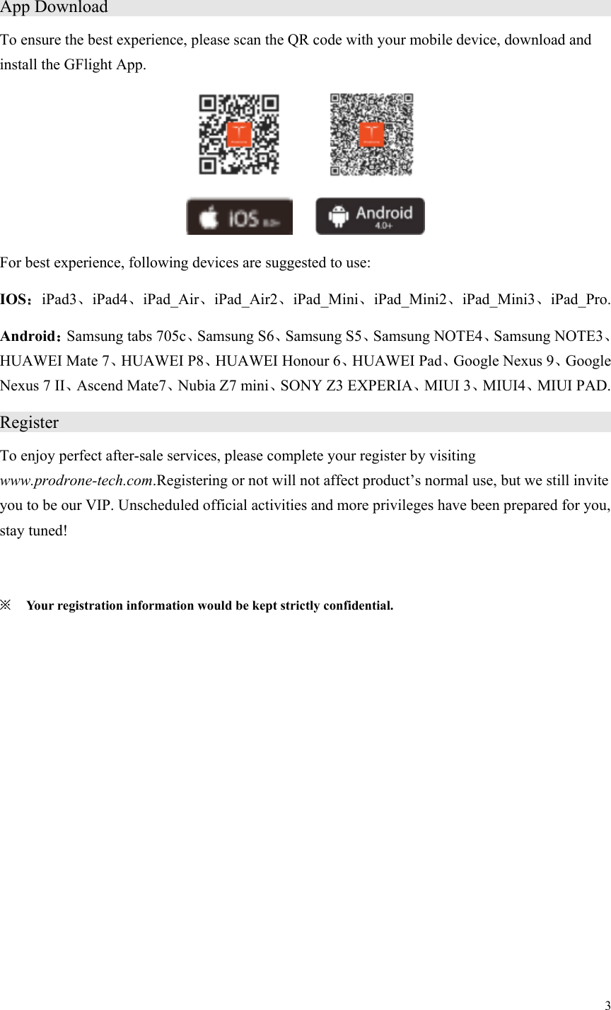 3  App Download                                   To ensure the best experience, please scan the QR code with your mobile device, download and install the GFlight App.                     For best experience, following devices are suggested to use: IOS：iPad3、iPad4、iPad_Air、iPad_Air2、iPad_Mini、iPad_Mini2、iPad_Mini3、iPad_Pro. Android：Samsung tabs 705c、Samsung S6、Samsung S5、Samsung NOTE4、Samsung NOTE3、HUAWEI Mate 7、HUAWEI P8、HUAWEI Honour 6、HUAWEI Pad、Google Nexus 9、Google Nexus 7 II、Ascend Mate7、Nubia Z7 mini、SONY Z3 EXPERIA、MIUI 3、MIUI4、MIUI PAD. Register                      To enjoy perfect after-sale services, please complete your register by visiting www.prodrone-tech.com.Registering or not will not affect product’s normal use, but we still invite you to be our VIP. Unscheduled official activities and more privileges have been prepared for you, stay tuned!  ※ Your registration information would be kept strictly confidential. 