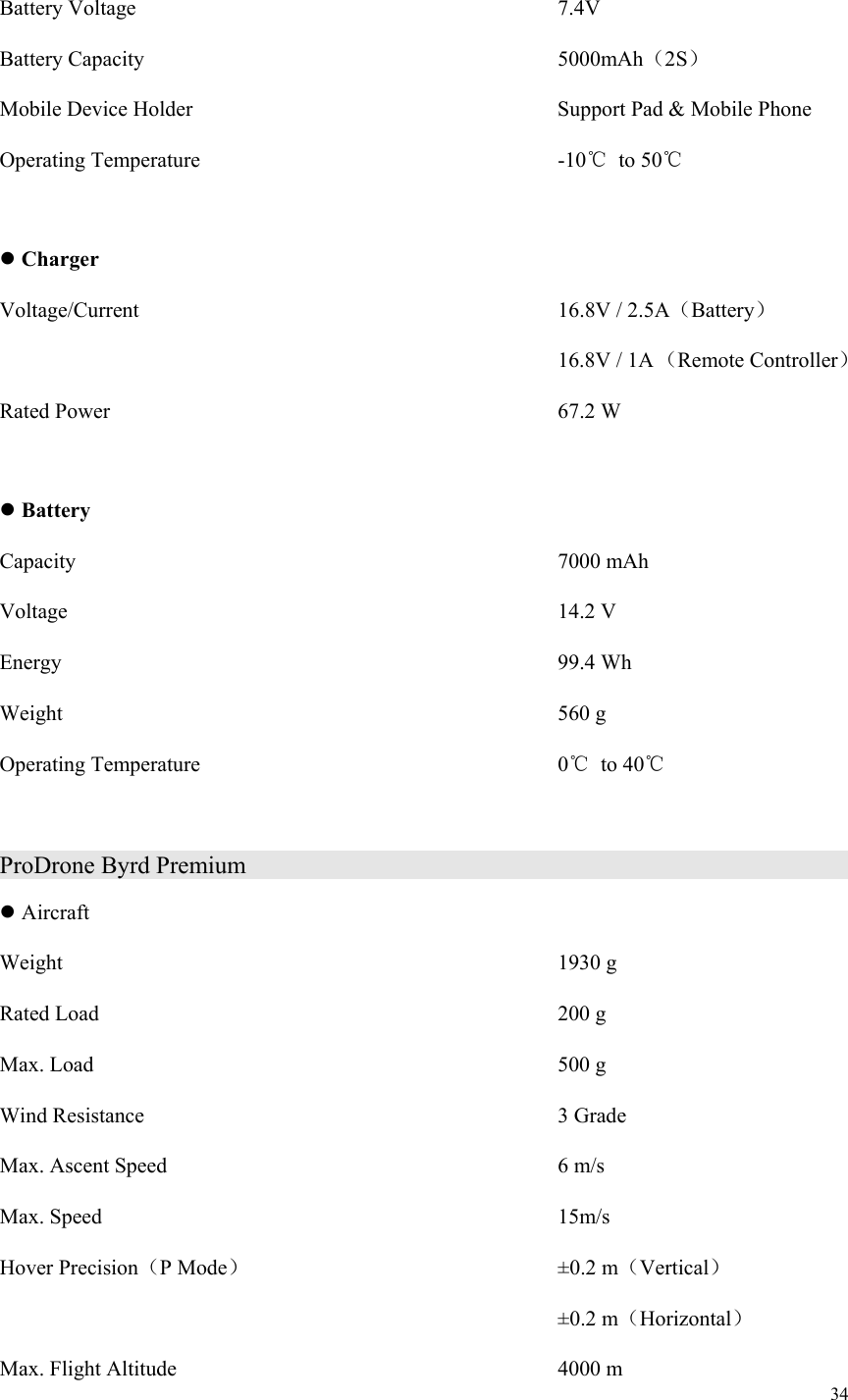 34  Battery Voltage                    7.4V Battery Capacity                    5000mAh（2S） Mobile Device Holder                    Support Pad &amp; Mobile Phone Operating Temperature                  -10℃  to 50℃   Charger Voltage/Current                    16.8V / 2.5A（Battery） 16.8V / 1A （Remote Controller）   Rated Power                      67.2 W   Battery Capacity                        7000 mAh Voltage                        14.2 V Energy                        99.4 Wh Weight                        560 g Operating Temperature                  0℃  to 40℃  ProDrone Byrd Premium                                    Aircraft Weight                          1930 g Rated Load                      200 g Max. Load                      500 g Wind Resistance                    3 Grade Max. Ascent Speed                   6 m/s Max. Speed                      15m/s Hover Precision（P Mode）                ±0.2 m（Vertical）             ±0.2 m（Horizontal） Max. Flight Altitude                    4000 m 