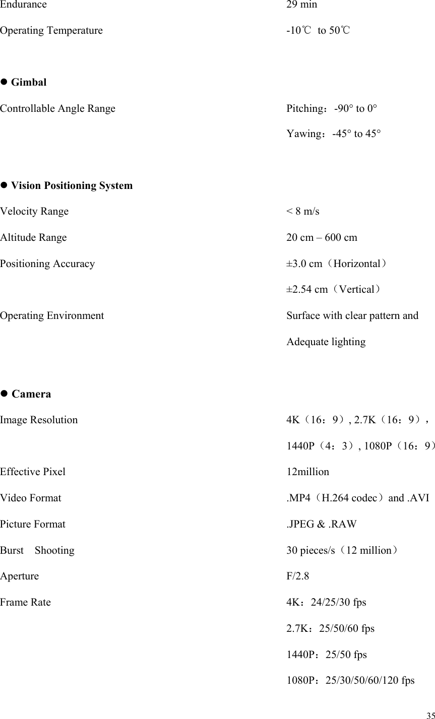 35  Endurance                                    29 min Operating Temperature                  -10℃  to 50℃   Gimbal Controllable Angle Range                Pitching：-90° to 0°   Yawing：-45° to 45°   Vision Positioning System Velocity Range                    &lt; 8 m/s Altitude Range                      20 cm – 600 cm Positioning Accuracy                    ±3.0 cm（Horizontal）              ±2.54 cm（Vertical） Operating Environment                  Surface with clear pattern and                             Adequate lighting   Camera Image Resolution                    4K（16：9）, 2.7K（16：9），              1440P（4：3）, 1080P（16：9） Effective Pixel                     12million Video Format                      .MP4（H.264 codec）and .AVI Picture Format                     .JPEG &amp; .RAW Burst    Shooting                    30 pieces/s（12 million） Aperture                        F/2.8 Frame Rate                      4K：24/25/30 fps              2.7K：25/50/60 fps              1440P：25/50 fps              1080P：25/30/50/60/120 fps 