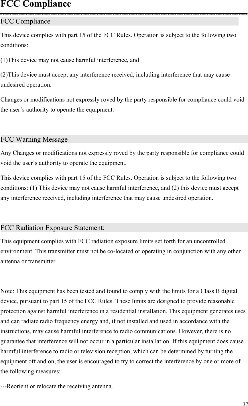 37  FCC Compliance FCC Compliance                                This device complies with part 15 of the FCC Rules. Operation is subject to the following two conditions: (1)This device may not cause harmful interference, and (2)This device must accept any interference received, including interference that may cause undesired operation. Changes or modifications not expressly roved by the party responsible for compliance could void the user’s authority to operate the equipment.  FCC Warning Message                                   Any Changes or modifications not expressly roved by the party responsible for compliance could void the user’s authority to operate the equipment. This device complies with part 15 of the FCC Rules. Operation is subject to the following two conditions: (1) This device may not cause harmful interference, and (2) this device must accept any interference received, including interference that may cause undesired operation.  FCC Radiation Exposure Statement:                             This equipment complies with FCC radiation exposure limits set forth for an uncontrolled environment. This transmitter must not be co-located or operating in conjunction with any other antenna or transmitter.  Note: This equipment has been tested and found to comply with the limits for a Class B digital device, pursuant to part 15 of the FCC Rules. These limits are designed to provide reasonable protection against harmful interference in a residential installation. This equipment generates uses and can radiate radio frequency energy and, if not installed and used in accordance with the instructions, may cause harmful interference to radio communications. However, there is no guarantee that interference will not occur in a particular installation. If this equipment does cause harmful interference to radio or television reception, which can be determined by turning the equipment off and on, the user is encouraged to try to correct the interference by one or more of the following measures: ---Reorient or relocate the receiving antenna. 