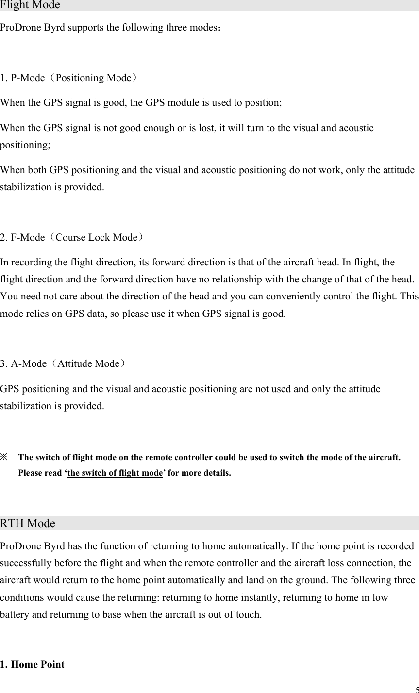 5  Flight Mode                                        ProDrone Byrd supports the following three modes：  1. P-Mode（Positioning Mode） When the GPS signal is good, the GPS module is used to position; When the GPS signal is not good enough or is lost, it will turn to the visual and acoustic positioning; When both GPS positioning and the visual and acoustic positioning do not work, only the attitude stabilization is provided.  2. F-Mode（Course Lock Mode） In recording the flight direction, its forward direction is that of the aircraft head. In flight, the flight direction and the forward direction have no relationship with the change of that of the head. You need not care about the direction of the head and you can conveniently control the flight. This mode relies on GPS data, so please use it when GPS signal is good.  3. A-Mode（Attitude Mode） GPS positioning and the visual and acoustic positioning are not used and only the attitude stabilization is provided.  ※ The switch of flight mode on the remote controller could be used to switch the mode of the aircraft. Please read ‘the switch of flight mode’ for more details.  RTH Mode                  ProDrone Byrd has the function of returning to home automatically. If the home point is recorded successfully before the flight and when the remote controller and the aircraft loss connection, the aircraft would return to the home point automatically and land on the ground. The following three conditions would cause the returning: returning to home instantly, returning to home in low battery and returning to base when the aircraft is out of touch.  1. Home Point 