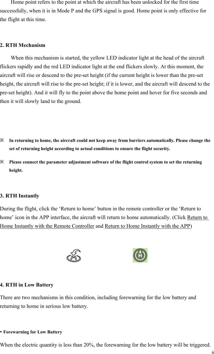 6    Home point refers to the point at which the aircraft has been unlocked for the first time successfully, when it is in Mode P and the GPS signal is good. Home point is only effective for the flight at this time.  2. RTH Mechanism   When this mechanism is started, the yellow LED indicator light at the head of the aircraft flickers rapidly and the red LED indicator light at the end flickers slowly. At this moment, the aircraft will rise or descend to the pre-set height (if the current height is lower than the pre-set height, the aircraft will rise to the pre-set height; if it is lower, and the aircraft will descend to the pre-set height). And it will fly to the point above the home point and hover for five seconds and then it will slowly land to the ground.     ※ In returning to home, the aircraft could not keep away from barriers automatically. Please change the set of returning height according to actual conditions to ensure the flight security. ※ Please connect the parameter adjustment software of the flight control system to set the returning height.  3. RTH Instantly During the flight, click the ‘Return to home’ button in the remote controller or the ‘Return to home’ icon in the APP interface, the aircraft will return to home automatically. (Click Return to Home Instantly with the Remote Controller and Return to Home Instantly with the APP)                                          4. RTH in Low Battery There are two mechanisms in this condition, including forewarning for the low battery and returning to home in serious low battery.   Forewarning for Low Battery When the electric quantity is less than 20%, the forewarning for the low battery will be triggered. 
