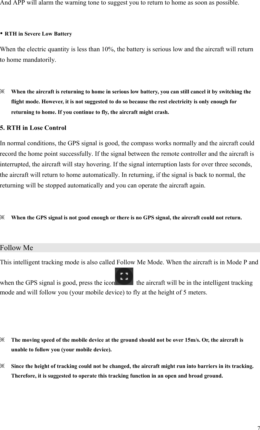 7  And APP will alarm the warning tone to suggest you to return to home as soon as possible.   RTH in Severe Low Battery When the electric quantity is less than 10%, the battery is serious low and the aircraft will return to home mandatorily.  ※ When the aircraft is returning to home in serious low battery, you can still cancel it by switching the flight mode. However, it is not suggested to do so because the rest electricity is only enough for returning to home. If you continue to fly, the aircraft might crash. 5. RTH in Lose Control In normal conditions, the GPS signal is good, the compass works normally and the aircraft could record the home point successfully. If the signal between the remote controller and the aircraft is interrupted, the aircraft will stay hovering. If the signal interruption lasts for over three seconds, the aircraft will return to home automatically. In returning, if the signal is back to normal, the returning will be stopped automatically and you can operate the aircraft again.  ※ When the GPS signal is not good enough or there is no GPS signal, the aircraft could not return.  Follow Me                  This intelligent tracking mode is also called Follow Me Mode. When the aircraft is in Mode P and when the GPS signal is good, press the icon   the aircraft will be in the intelligent tracking mode and will follow you (your mobile device) to fly at the height of 5 meters.   ※ The moving speed of the mobile device at the ground should not be over 15m/s. Or, the aircraft is unable to follow you (your mobile device). ※ Since the height of tracking could not be changed, the aircraft might run into barriers in its tracking. Therefore, it is suggested to operate this tracking function in an open and broad ground. 