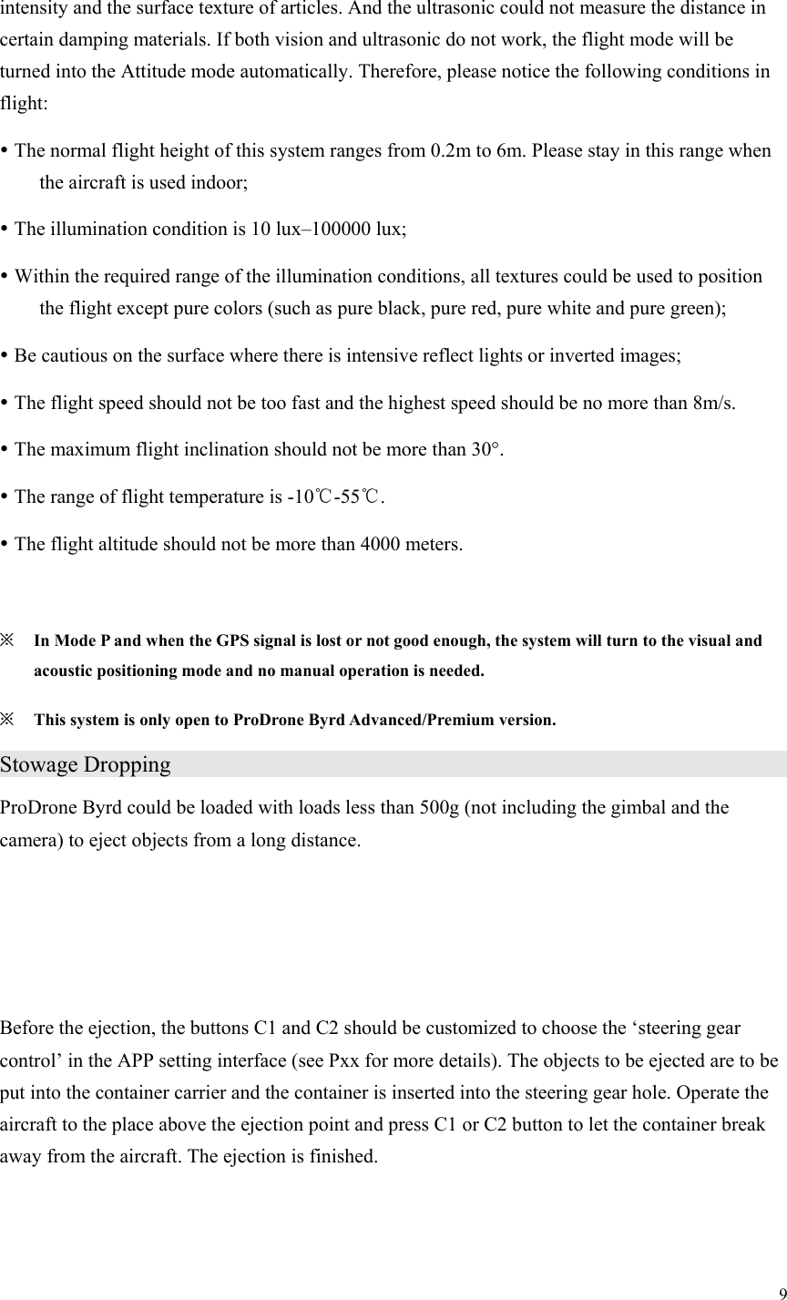 9  intensity and the surface texture of articles. And the ultrasonic could not measure the distance in certain damping materials. If both vision and ultrasonic do not work, the flight mode will be turned into the Attitude mode automatically. Therefore, please notice the following conditions in flight:  The normal flight height of this system ranges from 0.2m to 6m. Please stay in this range when the aircraft is used indoor;  The illumination condition is 10 lux–100000 lux;  Within the required range of the illumination conditions, all textures could be used to position the flight except pure colors (such as pure black, pure red, pure white and pure green);  Be cautious on the surface where there is intensive reflect lights or inverted images;  The flight speed should not be too fast and the highest speed should be no more than 8m/s.  The maximum flight inclination should not be more than 30°.  The range of flight temperature is -10℃-55℃.  The flight altitude should not be more than 4000 meters.  ※ In Mode P and when the GPS signal is lost or not good enough, the system will turn to the visual and acoustic positioning mode and no manual operation is needed. ※ This system is only open to ProDrone Byrd Advanced/Premium version. Stowage Dropping                                     ProDrone Byrd could be loaded with loads less than 500g (not including the gimbal and the camera) to eject objects from a long distance.    Before the ejection, the buttons C1 and C2 should be customized to choose the ‘steering gear control’ in the APP setting interface (see Pxx for more details). The objects to be ejected are to be put into the container carrier and the container is inserted into the steering gear hole. Operate the aircraft to the place above the ejection point and press C1 or C2 button to let the container break away from the aircraft. The ejection is finished.   