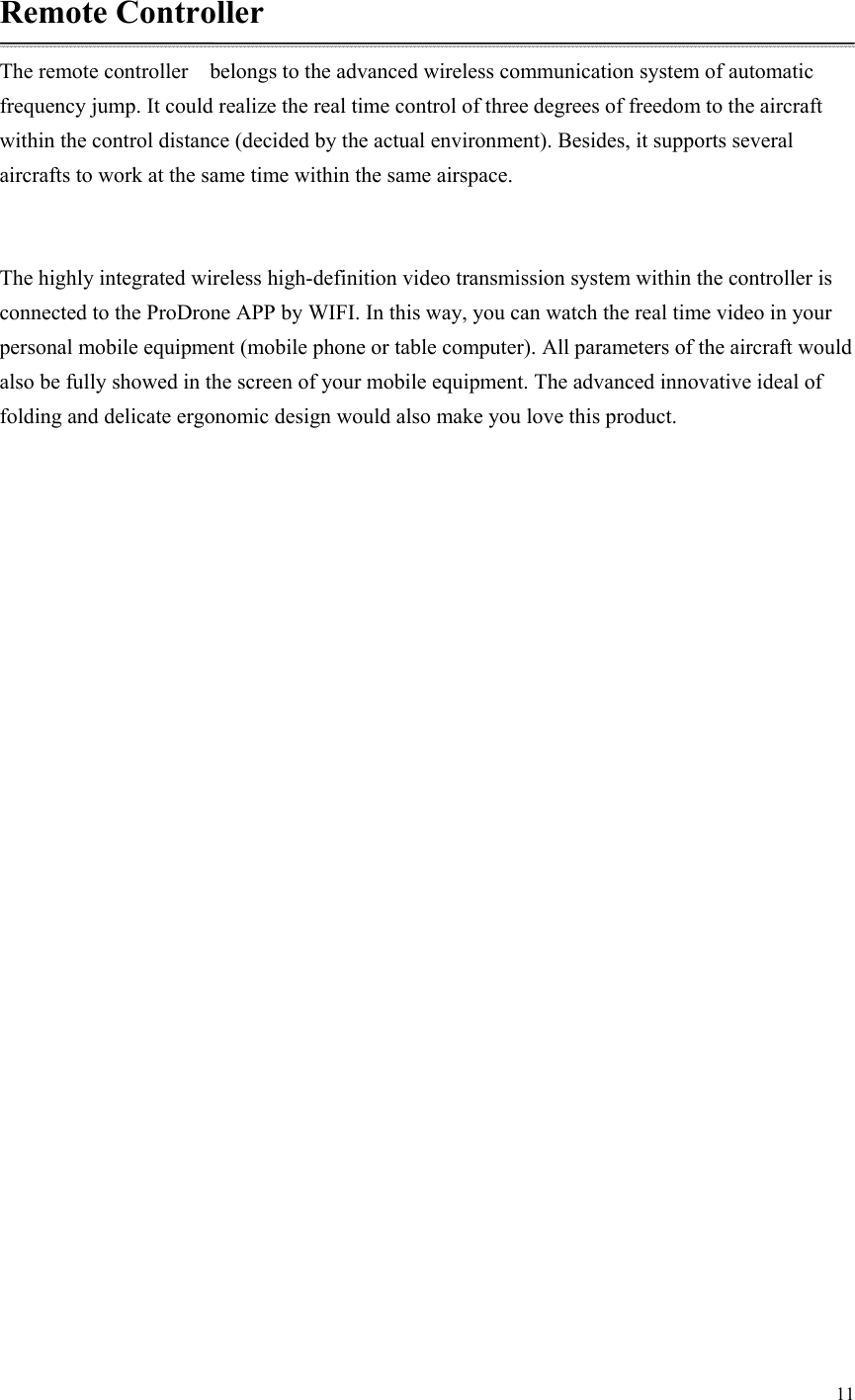 11  Remote Controller The remote controller    belongs to the advanced wireless communication system of automatic frequency jump. It could realize the real time control of three degrees of freedom to the aircraft within the control distance (decided by the actual environment). Besides, it supports several aircrafts to work at the same time within the same airspace.  The highly integrated wireless high-definition video transmission system within the controller is connected to the ProDrone APP by WIFI. In this way, you can watch the real time video in your personal mobile equipment (mobile phone or table computer). All parameters of the aircraft would also be fully showed in the screen of your mobile equipment. The advanced innovative ideal of folding and delicate ergonomic design would also make you love this product.  