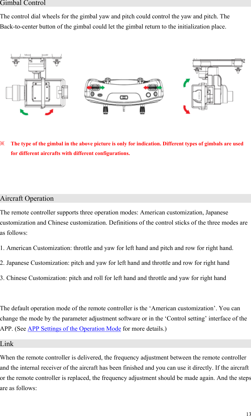 13  Gimbal Control                    The control dial wheels for the gimbal yaw and pitch could control the yaw and pitch. The Back-to-center button of the gimbal could let the gimbal return to the initialization place.    ※ The type of the gimbal in the above picture is only for indication. Different types of gimbals are used for different aircrafts with different configurations.   Aircraft Operation                   The remote controller supports three operation modes: American customization, Japanese customization and Chinese customization. Definitions of the control sticks of the three modes are as follows: 1. American Customization: throttle and yaw for left hand and pitch and row for right hand. 2. Japanese Customization: pitch and yaw for left hand and throttle and row for right hand 3. Chinese Customization: pitch and roll for left hand and throttle and yaw for right hand  The default operation mode of the remote controller is the ‘American customization’. You can change the mode by the parameter adjustment software or in the ‘Control setting’ interface of the APP. (See APP Settings of the Operation Mode for more details.) Link                      When the remote controller is delivered, the frequency adjustment between the remote controller and the internal receiver of the aircraft has been finished and you can use it directly. If the aircraft or the remote controller is replaced, the frequency adjustment should be made again. And the steps are as follows:  